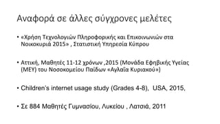 Αναφορά σε άλλες σύγχρονες μελέτες
• «Χρήση Τεχνολογιών Πληροφορικής και Επικοινωνιών στα
Νοικοκυριά 2015» , Στατιστική Υπηρεσία Κύπρου
• Αττική, Μαθητές 11-12 χρόνων ,2015 (Μονάδα Εφηβικής Υγείας
(ΜΕΥ) του Νοσοκοµείου Παίδων «Αγλαΐα Κυριακού»)
• Children’s internet usage study (Grades 4-8), USA, 2015,
• Σε 884 Μαθητές Γυμνασίου, Λυκείου , Λατσιά, 2011
 