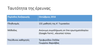 Ταυτότητα της έρευνας
Περίοδος διεξαγωγής Οκτώβριος 2016
Πληθυσμός 131 μαθητές της Α΄ Γυμνασίου
Μέθοδος Ανώνυμη συμπλήρωση on line ερωτηματολογίου
(Google Form) , κλειστού τύπου
Υπεύθυνοι καθηγητές Τρυφωνίδου Στέλλα
Γεωργίου Βαρνάβας
 
