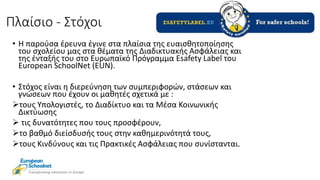 Πλαίσιο - Στόχοι
• Η παρούσα έρευνα έγινε στα πλαίσια της ευαισθητοποίησης
του σχολείου μας στα θέματα της Διαδικτυακής Ασφάλειας και
της ένταξής του στο Ευρωπαϊκό Πρόγραμμα Esafety Label του
European SchoolNet (EUN).
• Στόχος είναι η διερεύνηση των συμπεριφορών, στάσεων και
γνώσεων που έχουν οι μαθητές σχετικά με :
τους Υπολογιστές, το Διαδίκτυο και τα Μέσα Κοινωνικής
Δικτύωσης
 τις δυνατότητες που τους προσφέρουν,
το βαθμό διείσδυσής τους στην καθημερινότητά τους,
τους Κινδύνους και τις Πρακτικές Ασφάλειας που συνίστανται.
 