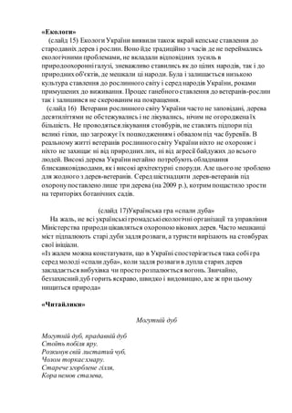 «Екологи»
(слайд 15) ЕкологиУкраїни виявили також вкрай кепське ставлення до
стародавніх дерев і рослин. Воно йде традиційно з часів де не переймались
екологічними проблемами, не вкладали відповідних зусиль в
природоохороннігалузі, зневажливо ставились як до цілих народів, так і до
природнихоб'єктів, де мешкали ці народи. Була і залишається низькою
культура ставлення до рослинного світу і серед народів України, роками
примушених до виживання. Процес ганебного ставлення до ветеранів-рослин
так і залишився не скерованим на покращення.
(слайд 16) Ветерани рослинного світу України часто не заповідані, дерева
десятиліттями не обстежувались і не лікувались, нічим не огородженаїх
більшість. Не проводятьсялікування стовбурів, не ставлять підпори під
великі гілки, що загрожуєїх пошкодженням і обвалом під час буревіїв. В
реальному житті ветеранів рослинногосвіту Україниніхто не охороняєі
ніхто не захищає ні від природнихлих, ні від агресії байдужих до всього
людей. Високі дерева Українинегайно потребують обладнання
блискавковідводами, як і високі архітектурні споруди. Але цього не зроблено
для жодного з дерев-ветеранів. Серед шістнадцяти дерев-ветеранів під
охоронупоставлено лише три дерева (на 2009 р.), котрим пощастило зрости
на територіях ботанічних садів.
(слайд 17)Українська гра «спали дуба»
На жаль, не всі українськігромадськіекологічні організації та управління
Міністерства природицікавляться охороною вікових дерев. Часто мешканці
міст підпалюють старі дуби задля розваги, а туристи вирізають на стовбурах
свої ініціали.
«Із жалем можна констатувати, що в Україні спостерігається така собігра
серед молоді «спалидуба», коли задля розвагив дупла старих дерев
закладається вибухівка чи просто розпалюється вогонь. Звичайно,
беззахиснийдуб горить яскраво, швидко і видовищно, але ж при цьому
нищиться природа»
«Читайлики»
Могутній дуб
Могутній дуб, прадавній дуб
Стоїть побіля яру.
Розкинув свій листатий чуб,
Чолом торкаєхмару.
Старечезгорблене гілля,
Кора немов сталева,
 