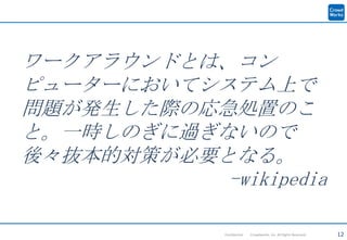 12Confidential Crowdworks, Inc. All Rights Reserved.
ワークアラウンドとは、コン
ピューターにおいてシステム上で
問題が発生した際の応急処置のこ
と。一時しのぎに過ぎないので
後々抜本的対策が必要となる。
-wikipedia
 