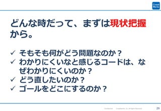 29Confidential Crowdworks, Inc. All Rights Reserved.
どんな時だって、まずは現状把握
から。
 そもそも何がどう問題なのか？
 わかりにくいなと感じるコードは、な
ぜわかりにくいのか？
 どう直したいのか？
 ゴールをどこにするのか？
 