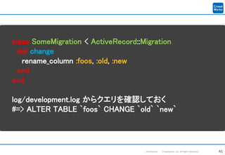 41Confidential Crowdworks, Inc. All Rights Reserved.
class SomeMigration < ActiveRecord::Migration
def change
rename_column :foos, :old, :new
end
end
log/development.log からクエリを確認しておく
#=> ALTER TABLE `foos` CHANGE `old` `new`
 