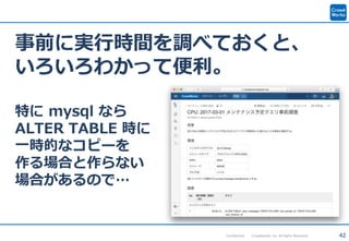 42Confidential Crowdworks, Inc. All Rights Reserved.
事前に実行時間を調べておくと、
いろいろわかって便利。
特に mysql なら
ALTER TABLE 時に
一時的なコピーを
作る場合と作らない
場合があるので…
 
