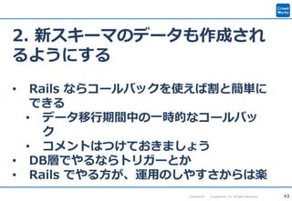 43Confidential Crowdworks, Inc. All Rights Reserved.
2. 新スキーマのデータも作成され
るようにする
• Rails ならコールバックを使えば割と簡単に
できる
• データ移行期間中の一時的なコールバッ
ク
• コメントはつけておきましょう
• DB層でやるならトリガーとか
• Rails でやる方が、運用のしやすさからは楽
 