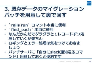 44Confidential Crowdworks, Inc. All Rights Reserved.
3. 既存データのマイグレーション
バッチを用意して裏で回す
• `rails run` コマンド本当に便利
• `find_each` 本当に便利
• なんだかんだでダラダラと１レコードずつ処
理していくが楽ちん
• ロギングとエラー処理は気をつけておきま
しょう
• バッチサーバに「自分にslack通知送るコマ
ンド」用意しておくと便利です
 