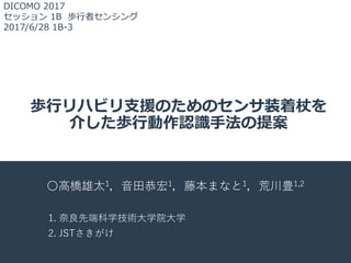 歩⾏リハビリ⽀援のためのセンサ装着杖を
介した歩⾏動作認識⼿法の提案
〇⾼橋雄太1，⾳⽥恭宏1，藤本まなと1，荒川豊1,2
1. 奈良先端科学技術⼤学院⼤学
2. JSTさきがけ
DICOMO 2017
セッション 1B 歩⾏者センシング
2017/6/28 1B-3
 