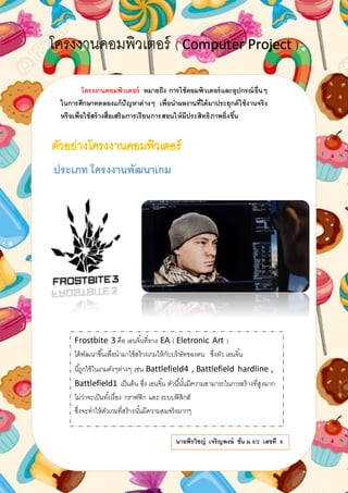 โครงงาȨอมพิวเตอร์ ( Computer Project )
โครงงาȨอมพิวเตอร์ หมายถึง การใช้คอมพิวเตอร์และอุปกรณ์อื่นๆ
ในการศึกษาทดลองแก้ปัญหาต่างๆ เพื่อนาผลงานที่ได้มาประยุกต์ใช้งานจริง
หรือเพื่อใช้สร้างสื่อเสริมการเรียนการสอนให้มีประสิทธิภาพยิ่งขึ้น
ประเภท โครงงานพัฒนาเกม
Frostbite 3 คือ เอนจิ้นที่ทาง EA ( Eletronic Art )
ได้พัฒนาขึ้นเพื่อนามาใช้สร้างเกมให้กับบริษัทของตน ซึ่งตัว เอนจิ้น
นี้ถูกใช้ในเกมดังๆต่างๆ เช่น Battlefield4 , Battlefield hardline ,
Battlefield1 เป็นต้น ซึ่ง เอนจิ้น ตัวนี้นั้นมีความสามารถในการสร้างที่สูงมาก
ไม่ว่าจะเป็นทั้งเรื่อง กราฟฟิก และ ระบบฟิสิกส์
ซึ่งจะทาให้ตัวเกมที่สร้างนั้นมีความสมจริงมากๆ
นายพีรวิชญ์ เจริญพงษ์ ชั้น ม.6/2 เลขที่ 8
 