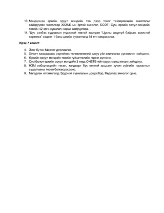 13. Мэндцэцэн өрхийн эрүүл мэндийн төв дээр тоног төхөөрөмжийн ашиглалыг
сайжруулах чиглэлээр ХХЭМБ-ын ортой эмнэлэг, БОЭТ, Сум, өрхийн эрүүл мэндийн
төвийн 42 эмч, сувилагч нарыг хамрууллаа.
14. “Цус сэлбэх судлалын үндэсний төвтэй хамтран “Цусны аюулгүй байдал, зохистой
хэрэглээ” сэдэвт 1 багц цагийн сургалтанд 54 хүн хамрагдлаа.
Ирэх 7 хоногт
4. Элэг бүтэн Монгол үргэлжилнэ.
5. Хачигт халдвараас сэргийлэх төлөвлөгөөний дагуу үйл ажиллагаа үргэлжлэн хийгдэнэ.
6. Өрхийн эрүүл мэндийн төвийн гүйцэтгэлийн гэрээг дүгнэнэ.
7. Сум болон өрхийн эрүүл мэндийн 3 төвд ОНБТБ-ийн хэрэглээнд хяналт хийгдэнэ.
8. НЭМ лабортаорийн төсөл, халдварт бус өвчний эрсдэлт хүчин зүйлийн тархалтын
судалгааны төсөл боловсрогдоно.
9. Магадлан итгэмжлэлд Эрдэнэт сувилалын цогцолбор, Медипас эмнэлэг орно.
 