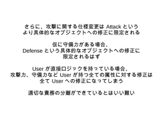 さらに、攻撃に関する仕様変更は Attack という
より具体的なオブジェクトへの修正に限定される
仮に守備力がある場合、
Defense という具体的なオブジェクトへの修正に
限定されるはず
User が直接ロジックを持っている場合、
攻撃力...