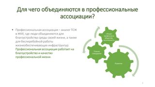 Для чего объединяются в профессиональные
ассоциации?
«Лицо»
профессии в
обществе,
легитимность
Планка
стандартов
Развитие
Профессиональная ассоциация – аналог ТСЖ
в ЖКХ, где люди объединяются для
благоустройства среды своей жизни, а также
для бесперебойной работы
жизнеобеспечивающих инфраструктур.
Профессиональная ассоциация работает на
благоустройство и качество
профессиональной жизни.
2
 