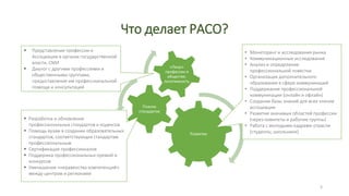Что делает РАСО?
Развитие
 Мониторинг и исследования рынка
 Коммуникационные исследования
 Анализ и определение
профессиональной повестки
 Организация дополнительного
образования в сфере коммуникаций
 Поддержание профессиональной
коммуникации (онлайн и офлайн)
 Создание базы знаний для всех
членов ассоциации
 Развитие значимых областей
профессии (через комитеты и
рабочие группы)
 Работа с молодыми кадрами
отрасли (студенты, школьники)
Планка стандартов
 Разработка и обновление профессиональных стандартов и
кодексов
 Помощь вузам в создании образовательных стандартов,
соответствующих стандартам профессиональным
 Сертификация профессионалов
 Поддержка профессиональных премий и конкурсов
 Уменьшение «неравенства компетенций» между центром и
регионами
«Лицо» профессии в обществе, легитимность
 Представление профессии и Ассоциации в органах
государственной власти, СМИ
 Диалог с другими профессиями и общественными группами,
предоставление им профессиональной помощи и
консультаций
3
 