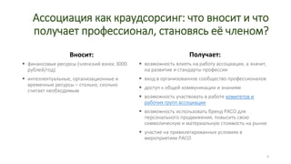 Ассоциация как краудсорсинг: что вносит и что
получает профессионал, становясь её членом?
Вносит:
 финансовые ресурсы (членский взнос 3000
рублей/год)
 интеллектуальные, организационные и
временные ресурсы – столько, сколько
считает необходимым
Получает:
 возможность влиять на работу ассоциации, а значит,
на развитие и стандарты профессии
 вход в организованное сообщество профессионалов
 доступ к общей коммуникации и знаниям
 возможность участвовать в работе комитетов и
рабочих групп ассоциации
 возможность использовать бренд РАСО для
персонального продвижения, повысить свою
символическую и материальную стоимость на рынке
 участие на привилегированных условиях в
мероприятиях РАСО
4
 