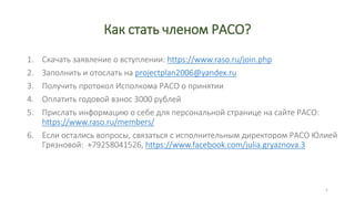 Как стать членом РАСО?
1. Скачать заявление о вступлении: https://www.raso.ru/join.php
2. Заполнить и отослать на projectplan2006@yandex.ru
3. Получить протокол Исполкома РАСО о принятии
4. Оплатить годовой взнос 3000 рублей
5. Прислать информацию о себе для персональной странице на сайте РАСО:
https://www.raso.ru/members/
6. Если остались вопросы, связаться с исполнительным директором РАСО Юлией
Грязновой: +79258041526, https://www.facebook.com/julia.gryaznova.3
5
 