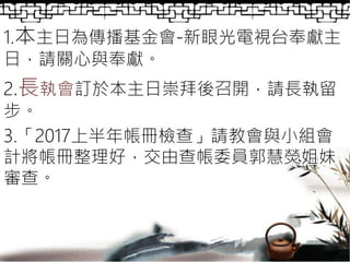 1.本主日為傳播基金會-新眼光電視台奉獻主
日，請關心與奉獻。
2.長執會訂於本主日崇拜後召開，請長執留
步。
3.「2017上半年帳冊檢查」請教會與小組會
計將帳冊整理好，交由查帳委員郭慧熒姐妹
審查。
 