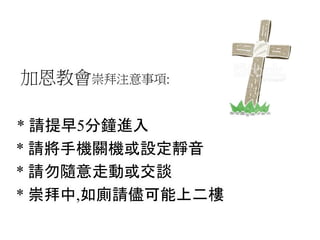 加恩教會崇拜注意事項:
* 請提早5分鐘進入
* 請將手機關機或設定靜音
* 請勿隨意走動或交談
* 崇拜中,如廁請儘可能上二樓
 