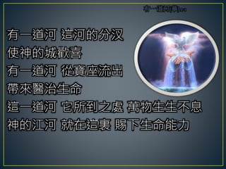 有一道河 這河的分汊
使神的城歡喜
有一道河 從寶座流出
帶來醫治生命
這一道河 它所到之處 萬物生生不息
神的江河 就在這裏 賜下生命能力
 