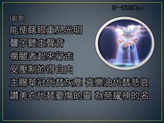 (副歌)
能使瞎眼重見光明
聾子聽主聲音
瘸腿者起來行走
受壓制的得自由
主賜華冠代替灰塵 喜樂油代替悲哀
讚美衣代替憂傷的靈 為榮耀神的名
 