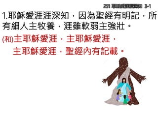 251 耶穌愛涯涯深知 3-1
1.耶穌愛涯涯深知，因為聖經有明記，所
有細人主牧養，涯雖軟弱主強壯。
(和)主耶穌愛涯，主耶穌愛涯，
主耶穌愛涯，聖經內有記載。
 