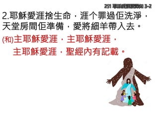 251 耶穌愛涯涯深知 3-2
2.耶穌愛涯捨生命，涯个罪過佢洗淨，
天堂房間佢準備，愛將細羊帶入去。
(和)主耶穌愛涯，主耶穌愛涯，
主耶穌愛涯，聖經內有記載。
 