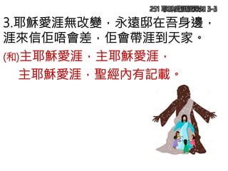 251 耶穌愛涯涯深知 3-3
3.耶穌愛涯無改變，永遠邸在吾身邊，
涯來信佢唔會差，佢會帶涯到天家。
(和)主耶穌愛涯，主耶穌愛涯，
主耶穌愛涯，聖經內有記載。
 