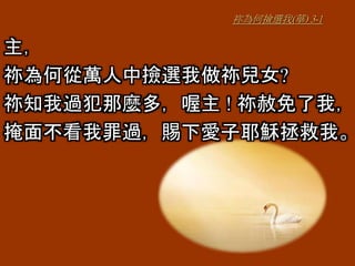 祢為何撿選我(華) 3-1
主，
祢為何從萬人中撿選我做祢兒女?
祢知我過犯那麼多，喔主 ! 祢赦免了我，
掩面不看我罪過，賜下愛子耶穌拯救我。
 