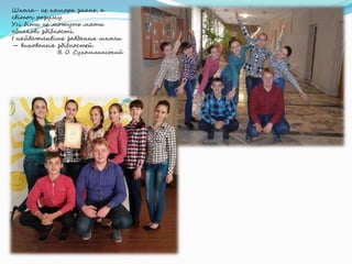 Школа- не комора знань, а
світоч розуму.
Усі діти не можуть мати
однакові здібності.
І найважливіше завдання школи
— виховання здібностей.
В. О. Сухомлинський
 