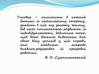 Головне – помітити в кожній
дитині її найсильнішу сторону,
знайти в ній ту золоту жилку,
від якої починається розвиток її
індивідуальності, добитися того,
щоб вона досягла видатних для
свого віку успіхів у цій справі,
яка найбільш яскраво
виявляє,розкриває її природні
задатки.
В. О. Сухомлинський
 