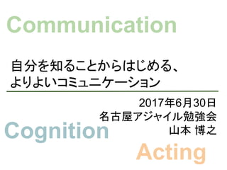 自分を知ることからはじめる、
よりよいコミュニケーション
2017年6月30日
名古屋アジャイル勉強会
山本 博之
Communication
Cognition
Acting
 