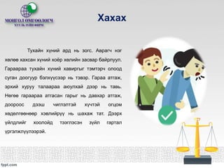 Хахах
Тухайн хүний ард нь зогс. Аврагч нэг
хөлөө хахсан хүний хоёр хөлийн засвар байрлуул.
Гараараа тухайн хүний хавиргыг тэмтэрч олоод
суган доогуур бэлхүүсээр нь тэвэр. Гараа атгаж,
эрхий хуруу талаараа аюулхай дээр нь тавь.
Нөгөө гараараа атгасан гарыг нь давхар атгаж,
доороос дээш чиглэлтэй хүчтэй огцом
хөдөлгөөнөөр хэвлийрүү нь шахаж тат. Дээрх
үйлдлийг хоолойд тээглэсэн зүйл гартал
үргэлжлүүлээрэй.
 