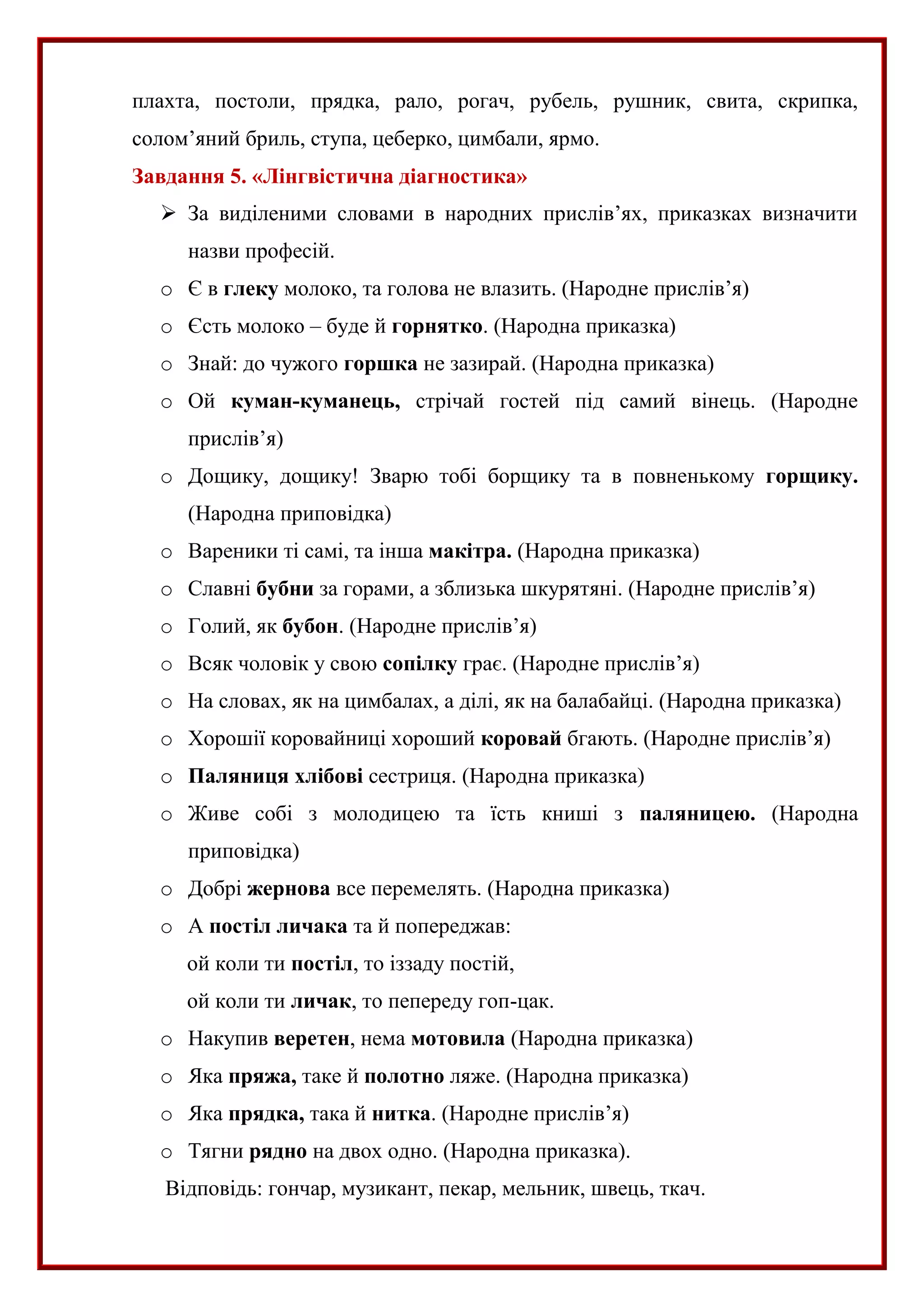 плахта, постоли, прядка, рало, рогач, рубель, рушник, свита, скрипка,
солом’яний бриль, ступа, цеберко, цимбали, ярмо.
Завдання 5. «Лінгвістична діагностика»
 За виділеними словами в народних прислів’ях, приказках визначити
назви професій.
o Є в глеку молоко, та голова не влазить. (Народне прислів’я)
o Єсть молоко – буде й горнятко. (Народна приказка)
o Знай: до чужого горшка не зазирай. (Народна приказка)
o Ой куман-куманець, стрічай гостей під самий вінець. (Народне
прислів’я)
o Дощику, дощику! Зварю тобі борщику та в повненькому горщику.
(Народна приповідка)
o Вареники ті самі, та інша макітра. (Народна приказка)
o Славні бубни за горами, а зблизька шкурятяні. (Народне прислів’я)
o Голий, як бубон. (Народне прислів’я)
o Всяк чоловік у свою сопілку грає. (Народне прислів’я)
o На словах, як на цимбалах, а ділі, як на балабайці. (Народна приказка)
o Хорошії коровайниці хороший коровай бгають. (Народне прислів’я)
o Паляниця хлібові сестриця. (Народна приказка)
o Живе собі з молодицею та їсть книші з паляницею. (Народна
приповідка)
o Добрі жернова все перемелять. (Народна приказка)
o А постіл личака та й попереджав:
ой коли ти постіл, то іззаду постій,
ой коли ти личак, то пепереду гоп-цак.
o Накупив веретен, нема мотовила (Народна приказка)
o Яка пряжа, таке й полотно ляже. (Народна приказка)
o Яка прядка, така й нитка. (Народне прислів’я)
o Тягни рядно на двох одно. (Народна приказка).
Відповідь: гончар, музикант, пекар, мельник, швець, ткач.
 