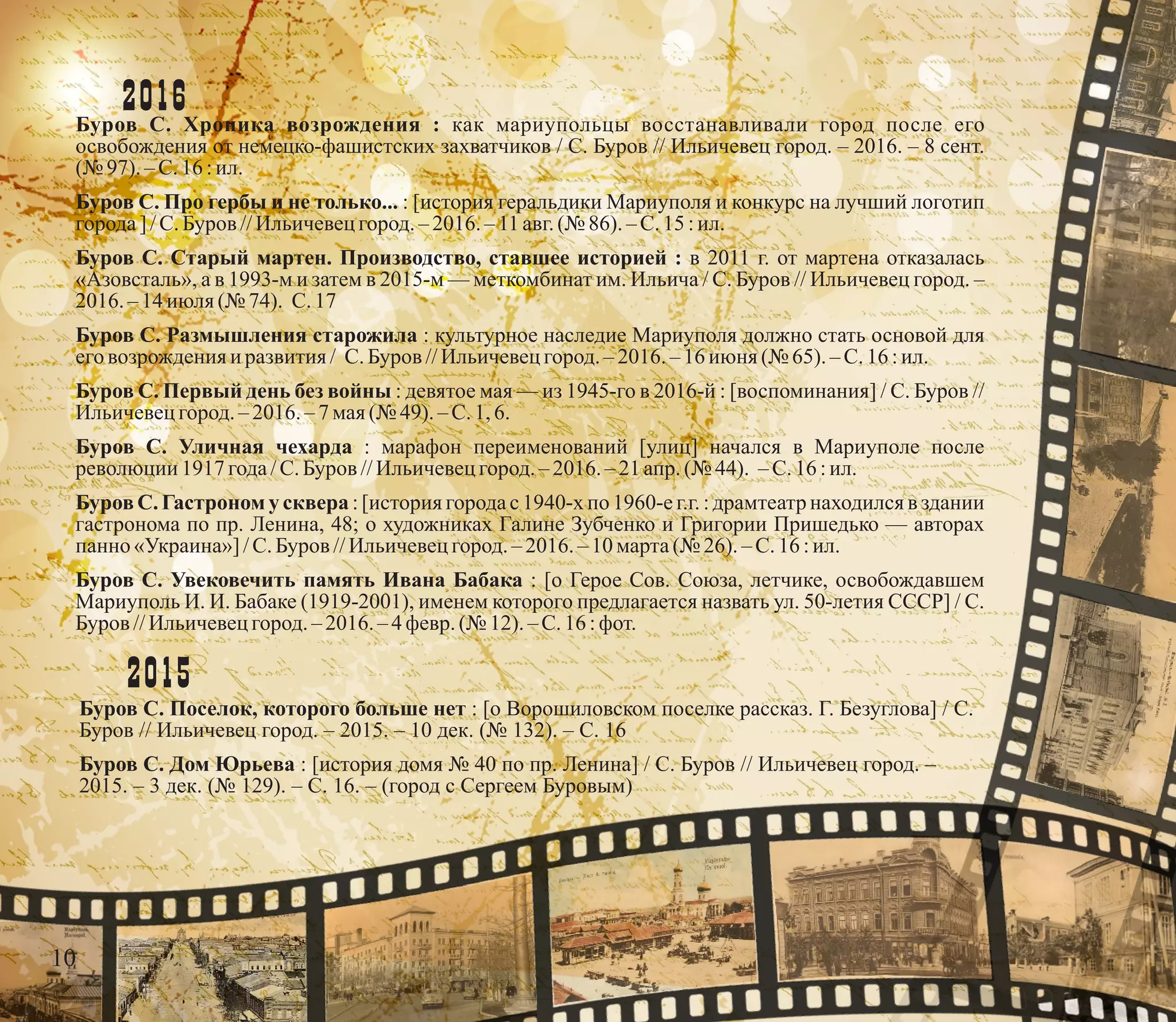 2016Буров С. Хроника возрождения : как мариупольцы восстанавливали город после его
освобождения от немецко-фашистских захватчиков / С. Буров // Ильичевец город. – 2016. – 8 сент.
(№ 97). – С.16 :ил.
Буров С. Про гербы и не только... : [история геральдики Мариуполя и конкурс на лучший логотип
города] /С.Буров //Ильичевецгород.– 2016. – 11 авг.(№ 86).–С.15:ил.
Буров С. Старый мартен. Производство, ставшее историей : в 2011 г. от мартена отказалась
«Азовсталь», а в 1993-м и затем в 2015-м — меткомбинат им. Ильича / С. Буров // Ильичевец город. –
2016. – 14 июля(№ 74). С.17
Буров С. Размышления старожила : культурное наследие Мариуполя должно стать основой для
его возрожденияи развития / С.Буров //Ильичевецгород.–2016.– 16 июня (№ 65).–С.16:ил.
Буров С. Первый день без войны : девятое мая — из 1945-го в 2016-й : [воспоминания] / С. Буров //
Ильичевецгород.–2016.–7мая(№ 49).–С.1,6.
Буров С. Уличная чехарда : марафон переименований [улиц] начался в Мариуполе после
революции 1917 года/С.Буров //Ильичевецгород.–2016.–21апр. (№ 44). –С.16:ил.
Буров С. Гастроном у сквера : [история города с 1940-х по 1960-е г.г. : драмтеатр находился в здании
гастронома по пр. Ленина, 48; о художниках Галине Зубченко и Григории Пришедько — авторах
панно «Украина»]/С.Буров //Ильичевецгород.– 2016. – 10 марта(№ 26).–С.16:ил.
Буров С. Увековечить память Ивана Бабака : [о Герое Сов. Союза, летчике, освобождавшем
Мариуполь И. И. Бабаке (1919-2001), именем которого предлагается назвать ул. 50-летия СССР] / С.
Буров //Ильичевецгород.–2016. – 4 февр.(№ 12). – С.16 :фот.
2015
Буров С. Поселок, которого больше нет : [о Ворошиловском поселке рассказ. Г. Безуглова] / С.
Буров // Ильичевец город. – 2015. – 10 дек. (№ 132). – С. 16
Буров С. Дом Юрьева : [история домя № 40 по пр. Ленина] / С. Буров // Ильичевец город. –
2015. – 3 дек. (№ 129). – С. 16. – (город с Сергеем Буровым)
10
 