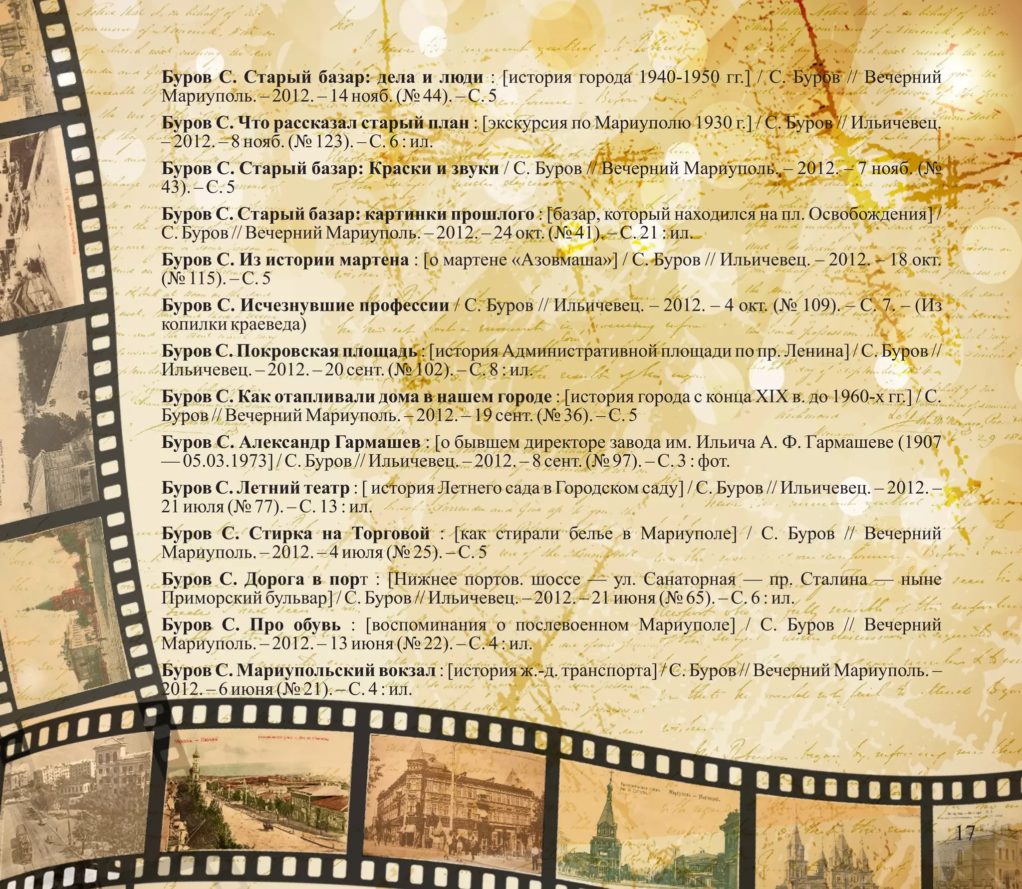 Буров С. Старый базар: дела и люди : [история города 1940-1950 гг.] / С. Буров // Вечерний
Мариуполь.–2012.–14 нояб.(№ 44). – С.5
Буров С. Что рассказал старый план : [экскурсия по Мариуполю 1930 г.] / С. Буров // Ильичевец.
–2012.–8нояб.(№ 123).– С.6 :ил.
Буров С. Старый базар: Краски и звуки / С. Буров // Вечерний Мариуполь. – 2012. – 7 нояб. (№
43).–С.5
Буров С. Старый базар: картинки прошлого : [базар, который находился на пл. Освобождения] /
С.Буров //Вечерний Мариуполь.– 2012. – 24 окт.(№ 41). – С.21 :ил.
Буров С. Из истории мартена : [о мартене «Азовмаша»] / С. Буров // Ильичевец. – 2012. – 18 окт.
(№ 115).–С.5
Буров С. Исчезнувшие профессии / С. Буров // Ильичевец. – 2012. – 4 окт. (№ 109). – С. 7. – (Из
копилки краеведа)
Буров С. Покровская площадь : [история Административной площади по пр. Ленина] / С. Буров //
Ильичевец.–2012.–20сент.(№ 102).– С.8:ил.
Буров С. Как отапливали дома в нашем городе : [история города с конца XIX в. до 1960-х гг.] / С.
Буров //Вечерний Мариуполь.– 2012. – 19 сент.(№ 36).–С.5
Буров С. Александр Гармашев : [о бывшем директоре завода им. Ильича А. Ф. Гармашеве (1907
—05.03.1973] /С.Буров //Ильичевец.– 2012. – 8 сент.(№ 97). – С.3 :фот.
Буров С. Летний театр : [ история Летнего сада в Городском саду] / С. Буров // Ильичевец. – 2012. –
21июля(№ 77). – С.13 :ил.
Буров С. Стирка на Торговой : [как стирали белье в Мариуполе] / С. Буров // Вечерний
Мариуполь.–2012.–4 июля(№ 25). – С.5
Буров С. Дорога в порт : [Нижнее портов. шоссе — ул. Санаторная — пр. Сталина — ныне
Приморский бульвар]/С.Буров //Ильичевец.– 2012. – 21 июня (№ 65).–С.6:ил.
Буров С. Про обувь : [воспоминания о послевоенном Мариуполе] / С. Буров // Вечерний
Мариуполь.–2012.–13 июня (№ 22). – С.4 :ил.
Буров С. Мариупольский вокзал : [история ж.-д. транспорта] / С. Буров // Вечерний Мариуполь. –
2012.–6июня (№ 21). – С.4 :ил.
17
 