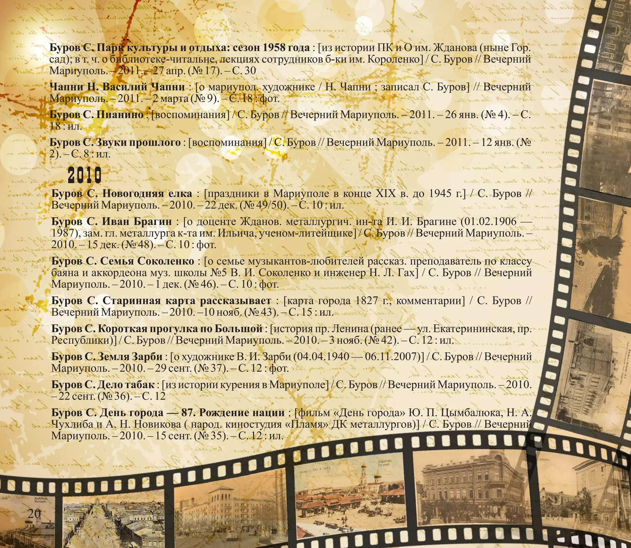 Буров С. Парк культуры и отдыха: сезон 1958 года : [из истории ПК и О им. Жданова (ныне Гор.
сад); в т. ч. о библиотеке-читальне, лекциях сотрудников б-ки им. Короленко] / С. Буров // Вечерний
Мариуполь.– 2011.– 27 апр. (№ 17).–С.30
Чапни Н. Василий Чапни : [о мариупол. художнике / Н. Чапни ; записал С. Буров] // Вечерний
Мариуполь.– 2011.– 2 марта(№ 9).–С.18:фот.
Буров С. Пианино : [воспоминания] / С. Буров // Вечерний Мариуполь. – 2011. – 26 янв. (№ 4). – С.
18 :ил.
Буров С. Звуки прошлого : [воспоминания] / С. Буров // Вечерний Мариуполь. – 2011. – 12 янв. (№
2).– С.8 :ил.
2010
Буров С. Новогодняя елка : [праздники в Мариуполе в конце XIX в. до 1945 г.] / С. Буров //
Вечерний Мариуполь.– 2010. – 22 дек.(№ 49/50).– С.10 :ил.
Буров С. Иван Брагин : [о доценте Жданов. металлургич. ин-та И. И. Брагине (01.02.1906 —
1987), зам. гл. металлурга к-та им. Ильича, ученом-литейщике] / С. Буров // Вечерний Мариуполь. –
2010.– 15 дек.(№ 48).–С.10:фот.
Буров С. Семья Соколенко : [о семье музыкантов-любителей рассказ. преподаватель по классу
баяна и аккордеона муз. школы №5 В. И. Соколенко и инженер Н. Л. Гах] / С. Буров // Вечерний
Мариуполь.– 2010. – 1 дек.(№ 46).–С.10:фот.
Буров С. Старинная карта рассказывает : [карта города 1827 г., комментарии] / С. Буров //
Вечерний Мариуполь.– 2010. –10 нояб.(№ 43).–С.15:ил.
Буров С. Короткая прогулка по Большой : [история пр. Ленина (ранее — ул. Екатерининская, пр.
Республики)] /С.Буров //Вечерний Мариуполь.–2010.–3 нояб.(№ 42). – С.12 :ил.
Буров С. Земля Зарби : [о художнике В. И. Зарби (04.04.1940 — 06.11.2007)] / С. Буров // Вечерний
Мариуполь.– 2010. – 29 сент.(№ 37). – С.12 :фот.
Буров С. Дело табак : [из истории курения в Мариуполе] / С. Буров // Вечерний Мариуполь. – 2010.
–22 сент.(№ 36). – С.12
Буров С. День города — 87. Рождение нации : [фильм «День города» Ю. П. Цымбалюка, Н. А.
Чухлиба и А. Н. Новикова ( народ. киностудия «Пламя» ДК металлургов)] / С. Буров // Вечерний
Мариуполь.– 2010. – 15 сент.(№ 35). – С.12 :ил.
20
 