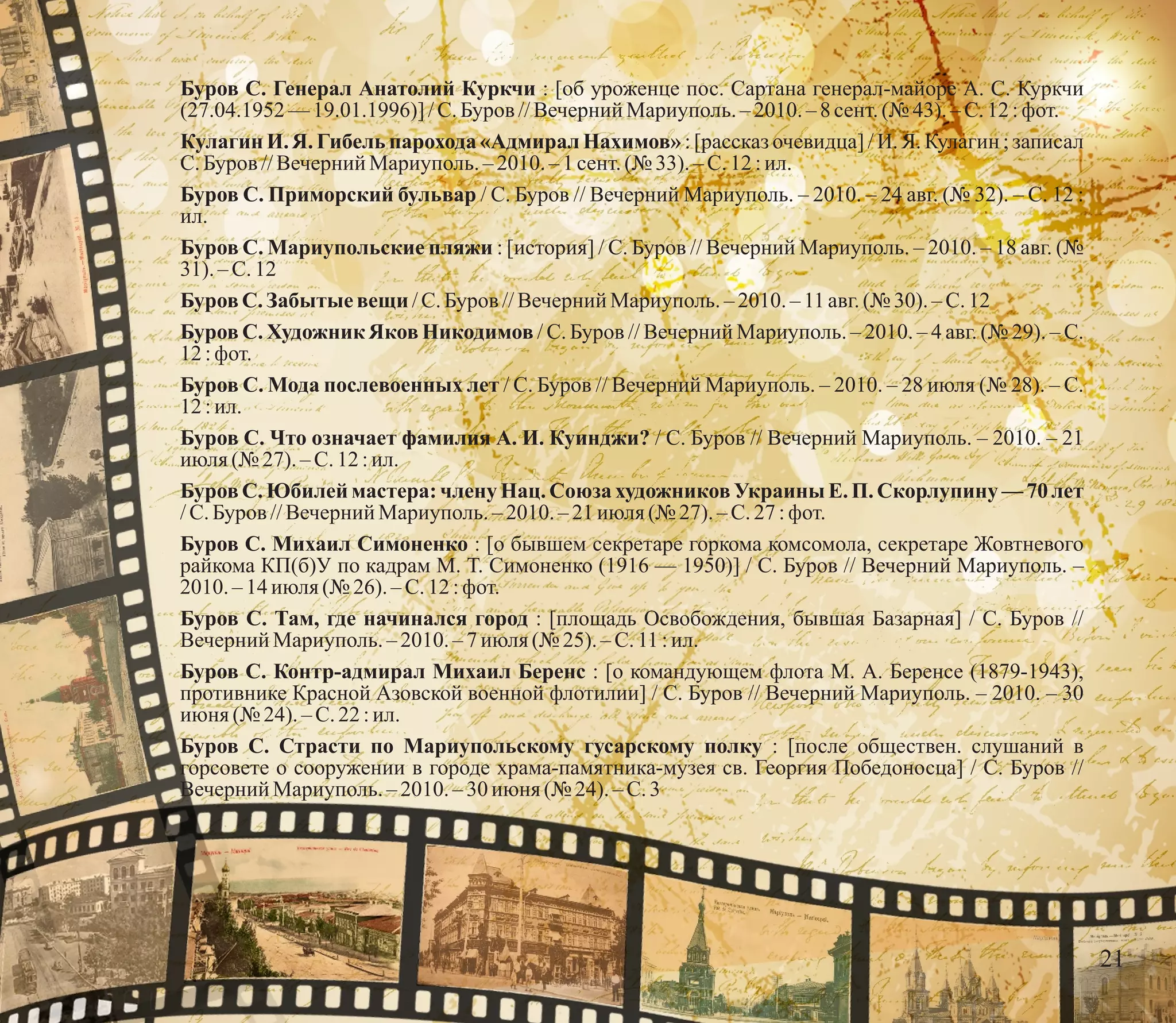 Буров С. Генерал Анатолий Куркчи : [об уроженце пос. Сартана генерал-майоре А. С. Куркчи
(27.04.1952 —19.01.1996)] /С.Буров //Вечерний Мариуполь.– 2010.–8сент.(№ 43).–С.12:фот.
Кулагин И. Я. Гибель парохода «Адмирал Нахимов» : [рассказ очевидца] / И. Я. Кулагин ; записал
С.Буров //Вечерний Мариуполь.–2010. – 1 сент.(№ 33). – С.12 :ил.
Буров С. Приморский бульвар / С. Буров // Вечерний Мариуполь. – 2010. – 24 авг. (№ 32). – С. 12 :
ил.
Буров С. Мариупольские пляжи : [история] / С. Буров // Вечерний Мариуполь. – 2010. – 18 авг. (№
31).–С.12
БуровС. Забытыевещи /С.Буров //Вечерний Мариуполь.– 2010. –11авг.(№ 30).– С.12
Буров С. Художник Яков Никодимов / С. Буров // Вечерний Мариуполь. – 2010. – 4 авг. (№ 29). – С.
12:фот.
Буров С. Мода послевоенных лет / С. Буров // Вечерний Мариуполь. – 2010. – 28 июля (№ 28). – С.
12:ил.
Буров С. Что означает фамилия А. И. Куинджи? / С. Буров // Вечерний Мариуполь. – 2010. – 21
июля(№ 27).–С.12:ил.
Буров С. Юбилей мастера: члену Нац. Союза художников Украины Е. П. Скорлупину — 70 лет
/С.Буров //Вечерний Мариуполь.–2010.– 21 июля(№ 27).–С.27:фот.
Буров С. Михаил Симоненко : [о бывшем секретаре горкома комсомола, секретаре Жовтневого
райкома КП(б)У по кадрам М. Т. Симоненко (1916 — 1950)] / С. Буров // Вечерний Мариуполь. –
2010.–14июля(№ 26). – С.12 :фот.
Буров С. Там, где начинался город : [площадь Освобождения, бывшая Базарная] / С. Буров //
Вечерний Мариуполь.–2010.–7июля(№ 25). – С.11 :ил.
Буров С. Контр-адмирал Михаил Беренс : [о командующем флота М. А. Беренсе (1879-1943),
противнике Красной Азовской военной флотилии] / С. Буров // Вечерний Мариуполь. – 2010. – 30
июня (№ 24).–С.22:ил.
Буров С. Страсти по Мариупольскому гусарскому полку : [после обществен. слушаний в
горсовете о сооружении в городе храма-памятника-музея св. Георгия Победоносца] / С. Буров //
Вечерний Мариуполь.–2010.–30июня (№ 24). – С.3
21
 