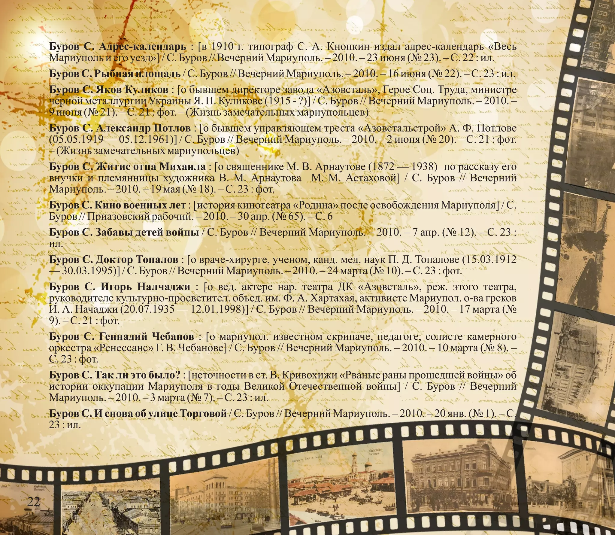 Буров С. Адрес-календарь : [в 1910 г. типограф С. А. Кнопкин издал адрес-календарь «Весь
Мариупольи его уезд»]/С.Буров //Вечерний Мариуполь.– 2010. –23июня (№ 23). – С.22 :ил.
БуровС. Рыбнаяплощадь/С.Буров //Вечерний Мариуполь.– 2010. –16июня (№ 22).– С.23:ил.
Буров С. Яков Куликов : [о бывшем директоре завода «Азовсталь», Герое Соц. Труда, министре
черной металлургии Украины Я. П. Куликове (1915 - ?)] / С. Буров // Вечерний Мариуполь. – 2010. –
9июня (№ 21).–С.21:фот.–(Жизнь замечательныхмариупольцев)
Буров С. Александр Потлов : [о бывшем управляющем треста «Азовстальстрой» А. Ф. Потлове
(05.05.1919 — 05.12.1961)] / С. Буров // Вечерний Мариуполь. – 2010. – 2 июня (№ 20). – С. 21 : фот.
–(Жизнь замечательныхмариупольцев)
Буров С. Житие отца Михаила : [о священнике М. В. Арнаутове (1872 — 1938) по рассказу его
внучки и племянницы художника В. М. Арнаутова М. М. Астаховой] / С. Буров // Вечерний
Мариуполь.–2010.–19мая(№ 18). – С.23 :фот.
Буров С. Кино военных лет : [история кинотеатра «Родина» после освобождения Мариуполя] / С.
Буров //Приазовскийрабочий. – 2010. – 30апр. (№ 65).–С.6
Буров С. Забавы детей войны / С. Буров // Вечерний Мариуполь. – 2010. – 7 апр. (№ 12). – С. 23 :
ил.
Буров С. Доктор Топалов : [о враче-хирурге, ученом, канд. мед. наук П. Д. Топалове (15.03.1912
—30.03.1995)] /С.Буров //Вечерний Мариуполь.– 2010. – 24 марта(№ 10).–С.23:фот.
Буров С. Игорь Налчаджи : [о вед. актере нар. театра ДК «Азовсталь», реж. этого театра,
руководителе культурно-просветител. объед. им. Ф. А. Хартахая, активисте Мариупол. о-ва греков
И. А. Начаджи (20.07.1935 — 12.01.1998)] / С. Буров // Вечерний Мариуполь. – 2010. – 17 марта (№
9).–С.21:фот.
Буров С. Геннадий Чебанов : [о мариупол. известном скрипаче, педагоге, солисте камерного
оркестра «Ренессанс» Г. В. Чебанове] / С. Буров // Вечерний Мариуполь. – 2010. – 10 марта (№ 8). –
С.23 :фот.
Буров С. Так ли это было? : [неточности в ст. В. Кривохижи «Рваные раны прошедшей войны» об
истории оккупации Мариуполя в годы Великой Отечественной войны] / С. Буров // Вечерний
Мариуполь.–2010.–3марта(№ 7).– С.23 :ил.
Буров С. И снова об улице Торговой / С. Буров // Вечерний Мариуполь. – 2010. – 20 янв. (№ 1). – С.
23:ил.
22
 