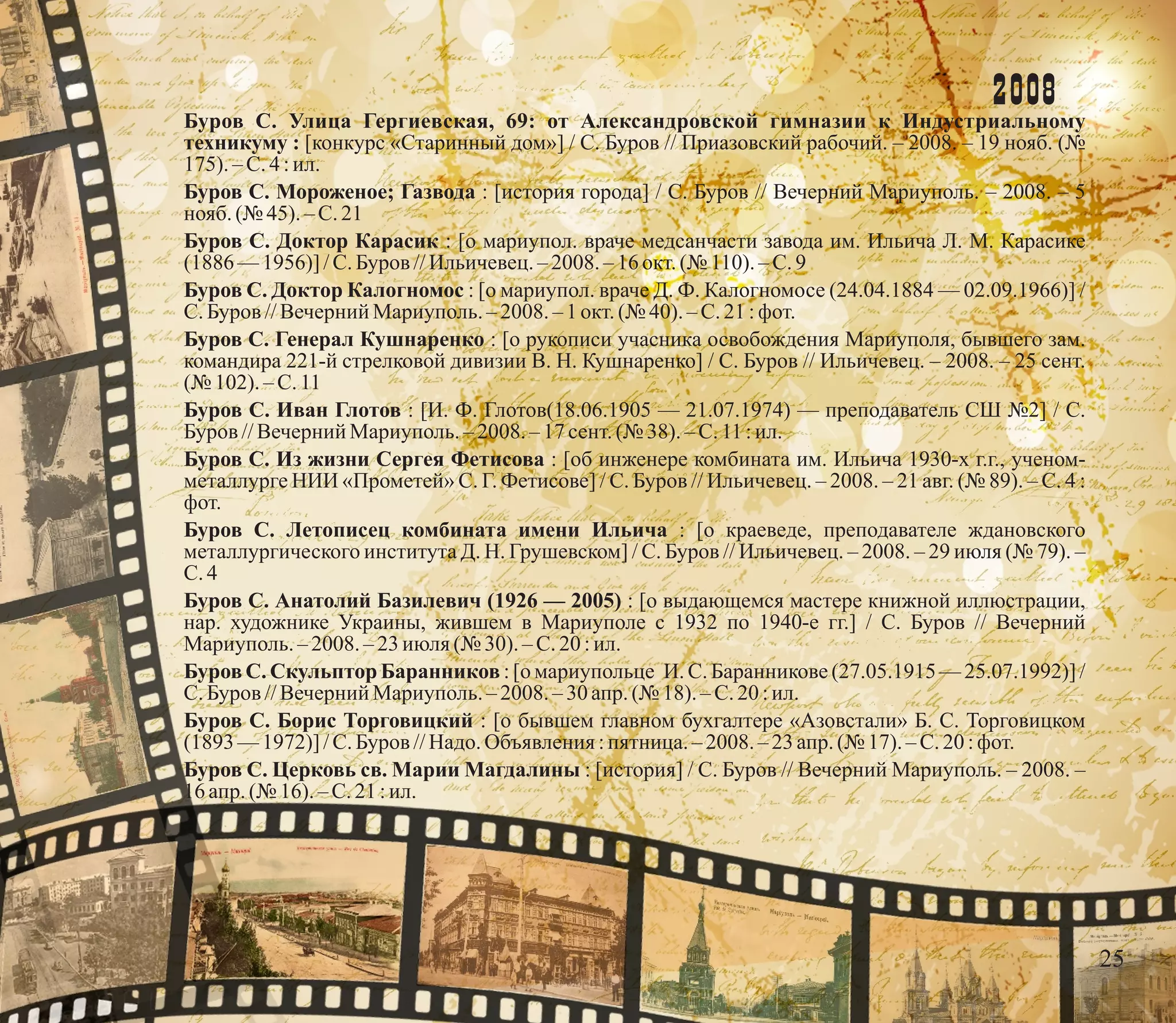 2008
Буров С. Улица Гергиевская, 69: от Александровской гимназии к Индустриальному
техникуму : [конкурс «Старинный дом»] / С. Буров // Приазовский рабочий. – 2008. – 19 нояб. (№
175). – С.4 :ил.
Буров С. Мороженое; Газвода : [история города] / С. Буров // Вечерний Мариуполь. – 2008. – 5
нояб.(№ 45). – С.21
Буров С. Доктор Карасик : [о мариупол. враче медсанчасти завода им. Ильича Л. М. Карасике
(1886 —1956)] /С.Буров //Ильичевец.–2008.– 16 окт.(№ 110).–С.9
Буров С. Доктор Калогномос : [о мариупол. враче Д. Ф. Калогномосе (24.04.1884 — 02.09.1966)] /
С.Буров //Вечерний Мариуполь.–2008.–1 окт.(№ 40).–С.21:фот.
Буров С. Генерал Кушнаренко : [о рукописи учасника освобождения Мариуполя, бывшего зам.
командира 221-й стрелковой дивизии В. Н. Кушнаренко] / С. Буров // Ильичевец. – 2008. – 25 сент.
(№ 102). –С.11
Буров С. Иван Глотов : [И. Ф. Глотов(18.06.1905 — 21.07.1974) — преподаватель СШ №2] / С.
Буров //Вечерний Мариуполь.–2008.– 17 сент.(№ 38). – С.11 :ил.
Буров С. Из жизни Сергея Фетисова : [об инженере комбината им. Ильича 1930-х г.г., ученом-
металлурге НИИ «Прометей» С. Г. Фетисове] / С. Буров // Ильичевец. – 2008. – 21 авг. (№ 89). – С. 4 :
фот.
Буров С. Летописец комбината имени Ильича : [о краеведе, преподавателе ждановского
металлургического института Д. Н. Грушевском] / С. Буров // Ильичевец. – 2008. – 29 июля (№ 79). –
С.4
Буров С. Анатолий Базилевич (1926 — 2005) : [о выдающемся мастере книжной иллюстрации,
нар. художнике Украины, жившем в Мариуполе с 1932 по 1940-е гг.] / С. Буров // Вечерний
Мариуполь.– 2008. –23июля(№ 30). – С.20 :ил.
Буров С. Скульптор Баранников : [о мариупольце И. С. Баранникове (27.05.1915 — 25.07.1992)] /
С.Буров //Вечерний Мариуполь.–2008.–30 апр. (№ 18). – С.20 :ил.
Буров С. Борис Торговицкий : [о бывшем главном бухгалтере «Азовстали» Б. С. Торговицком
(1893 —1972)] /С.Буров //Надо.Объявления :пятница. –2008.–23апр. (№ 17).–С.20:фот.
Буров С. Церковь св. Марии Магдалины : [история] / С. Буров // Вечерний Мариуполь. – 2008. –
16 апр. (№ 16). – С.21 :ил.
25
 