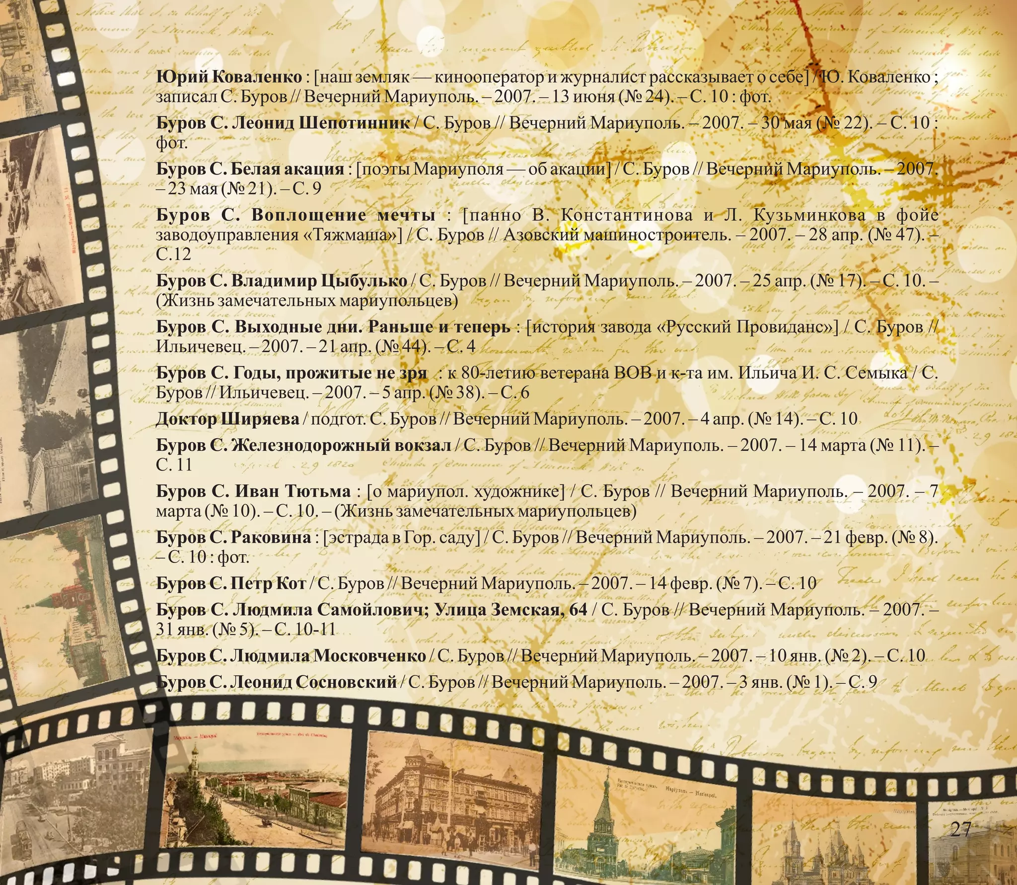 Юрий Коваленко : [наш земляк — кинооператор и журналист рассказывает о себе] / Ю. Коваленко ;
записалС.Буров //Вечерний Мариуполь.–2007.–13июня (№ 24). – С.10 :фот.
Буров С. Леонид Шепотинник / С. Буров // Вечерний Мариуполь. – 2007. – 30 мая (№ 22). – С. 10 :
фот.
Буров С. Белая акация : [поэты Мариуполя — об акации] / С. Буров // Вечерний Мариуполь. – 2007.
–23мая(№ 21).–С.9
Буров С. Воплощение мечты : [панно В. Константинова и Л. Кузьминкова в фойе
заводоуправления «Тяжмаша»] / С. Буров // Азовский машиностроитель. – 2007. – 28 апр. (№ 47). –
С.12
Буров С. Владимир Цыбулько / С. Буров // Вечерний Мариуполь. – 2007. – 25 апр. (№ 17). – С. 10. –
(Жизнь замечательныхмариупольцев)
Буров С. Выходные дни. Раньше и теперь : [история завода «Русский Провиданс»] / С. Буров //
Ильичевец.– 2007.–21апр. (№ 44).–С.4
Буров С. Годы, прожитые не зря : к 80-летию ветерана ВОВ и к-та им. Ильича И. С. Семыка / С.
Буров //Ильичевец.–2007.– 5 апр. (№ 38). – С.6
Доктор Ширяева /подгот.С.Буров //Вечерний Мариуполь.–2007.– 4 апр. (№ 14). – С.10
Буров С. Железнодорожный вокзал / С. Буров // Вечерний Мариуполь. – 2007. – 14 марта (№ 11). –
С.11
Буров С. Иван Тютьма : [о мариупол. художнике] / С. Буров // Вечерний Мариуполь. – 2007. – 7
марта(№ 10).–С.10.–(Жизнь замечательныхмариупольцев)
Буров С. Раковина : [эстрада в Гор. cаду] / С. Буров // Вечерний Мариуполь. – 2007. – 21 февр. (№ 8).
–С.10 :фот.
БуровС. Петр Кот /C.Буров //Вечерний Мариуполь.– 2007. – 14 февр.(№ 7).–С.10
Буров С. Людмила Самойлович; Улица Земская, 64 / С. Буров // Вечерний Мариуполь. – 2007. –
31янв. (№ 5).–С.10-11
БуровС. Людмила Московченко /C.Буров //Вечерний Мариуполь.– 2007.–10янв. (№ 2). – С.10
БуровС. ЛеонидСосновский /С.Буров //Вечерний Мариуполь.–2007.–3янв. (№ 1). – С.9
27
 