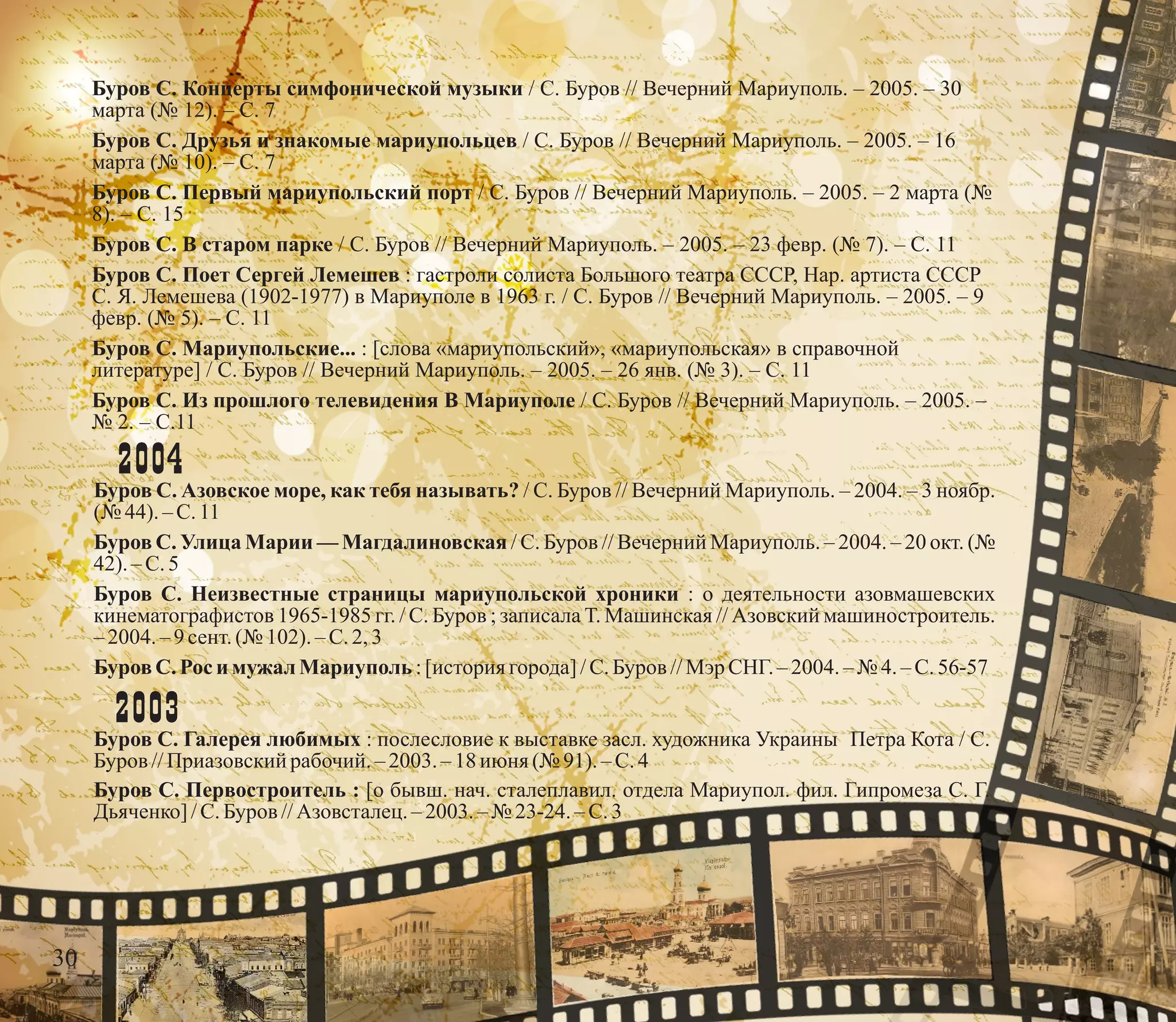 Буров С. Концерты симфонической музыки / С. Буров // Вечерний Мариуполь. – 2005. – 30
марта (№ 12). – С. 7
Буров С. Друзья и знакомые мариупольцев / С. Буров // Вечерний Мариуполь. – 2005. – 16
марта (№ 10). – С. 7
Буров С. Первый мариупольский порт / С. Буров // Вечерний Мариуполь. – 2005. – 2 марта (№
8). – С. 15
Буров С. В старом парке / С. Буров // Вечерний Мариуполь. – 2005. – 23 февр. (№ 7). – С. 11
Буров С. Поет Сергей Лемешев : гастроли солиста Большого театра СССР, Нар. артиста СССР
С. Я. Лемешева (1902-1977) в Мариуполе в 1963 г. / С. Буров // Вечерний Мариуполь. – 2005. – 9
февр. (№ 5). – С. 11
Буров С. Мариупольские... : [слова «мариупольский», «мариупольская» в справочной
литературе] / С. Буров // Вечерний Мариуполь. – 2005. – 26 янв. (№ 3). – С. 11
Буров С. Из прошлого телевидения В Мариуполе / С. Буров // Вечерний Мариуполь. – 2005. –
№ 2. – С.11
2004
Буров С. Азовское море, как тебя называть? / С. Буров // Вечерний Мариуполь. – 2004. – 3 ноябр.
(№ 44).–С.11
Буров С. Улица Марии — Магдалиновская / С. Буров // Вечерний Мариуполь. – 2004. – 20 окт. (№
42).–С.5
Буров С. Неизвестные страницы мариупольской хроники : о деятельности азовмашевских
кинематографистов 1965-1985 гг. / С. Буров ; записала Т. Машинская // Азовский машиностроитель.
–2004.–9сент.(№ 102).–С.2,3
БуровС. Роси мужалМариуполь:[история города]/С.Буров //Мэр СНГ.– 2004. –№ 4.–С.56-57
2003
Буров С. Галерея любимых : послесловие к выставке засл. художника Украины Петра Кота / С.
Буров //Приазовскийрабочий. – 2003. – 18июня (№ 91).–С.4
Буров С. Первостроитель : [о бывш. нач. сталеплавил. отдела Мариупол. фил. Гипромеза С. Г.
Дьяченко] /С.Буров //Азовсталец.–2003.– № 23-24. – С.3
30
 