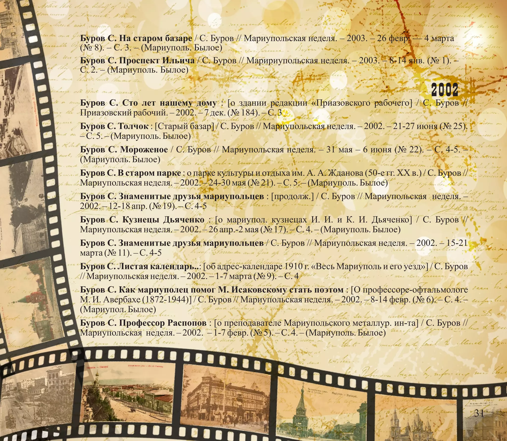 Буров С. На старом базаре / С. Буров // Мариупольская неделя. – 2003. – 26 февр. — 4 марта
(№ 8). – С. 3. – (Мариуполь. Былое)
Буров С. Проспект Ильича / С. Буров // Маририупольская неделя. – 2003. – 8-14 янв. (№ 1). –
С. 2. – (Мариуполь. Былое)
2002
Буров С. Сто лет нашему дому : [о здании редакции «Приазовского рабочего] / С. Буров //
Приазовскийрабочий. –2002.– 7 дек.(№ 184).–С.3
Буров С. Толчок : [Старый базар] / С. Буров // Мариупольская неделя. – 2002. – 21-27 июня (№ 25).
–С.5.–(Мариуполь.Былое)
Буров С. Мороженое / С. Буров // Мариупольская неделя. – 31 мая – 6 июня (№ 22). – С. 4-5. –
(Мариуполь.Былое)
Буров С. В старом парке : о парке культуры и отдыха им. А. А. Жданова (50-е гг. ХХ в.) / С. Буров //
Мариупольскаянеделя.– 2002. –24-30 мая(№ 21).–С.5.–(Мариуполь.Былое)
Буров С. Знаменитые друзья мариупольцев : [продолж.] / С. Буров // Мариупольская неделя. –
2002.–12-18 апр. (№ 19). – С.4-5
Буров С. Кузнецы Дьяченко : [о мариупол. кузнецах И. И. и К. И. Дьяченко] / С. Буров //
Мариупольскаянеделя.– 2002. –26апр.-2 мая(№ 17).–С.4.–(Мариуполь.Былое)
Буров С. Знаменитые друзья мариупольцев / С. Буров // Мариупольская неделя. – 2002. – 15-21
марта(№ 11).–С.4-5
Буров С. Листая календарь..: [об адрес-календаре 1910 г. «Весь Мариуполь и его уезд»] / С. Буров
//Мариупольскаянеделя.– 2002. – 1-7 марта(№ 9).–С.4
Буров С. Как мариуполец помог М. Исаковскому стать поэтом : [О профессоре-офтальмологе
М. И. Авербахе (1872-1944)] / С. Буров // Мариупольская неделя. – 2002. – 8-14 февр. (№ 6). – С. 4. –
(Мариупол.Былое)
Буров С. Профессор Распопов : [о преподавателе Мариупольского металлур. ин-та] / С. Буров //
Мариупольская неделя.– 2002. – 1-7февр.(№ 5).–С.4.–(Мариуполь.Былое)
31
 