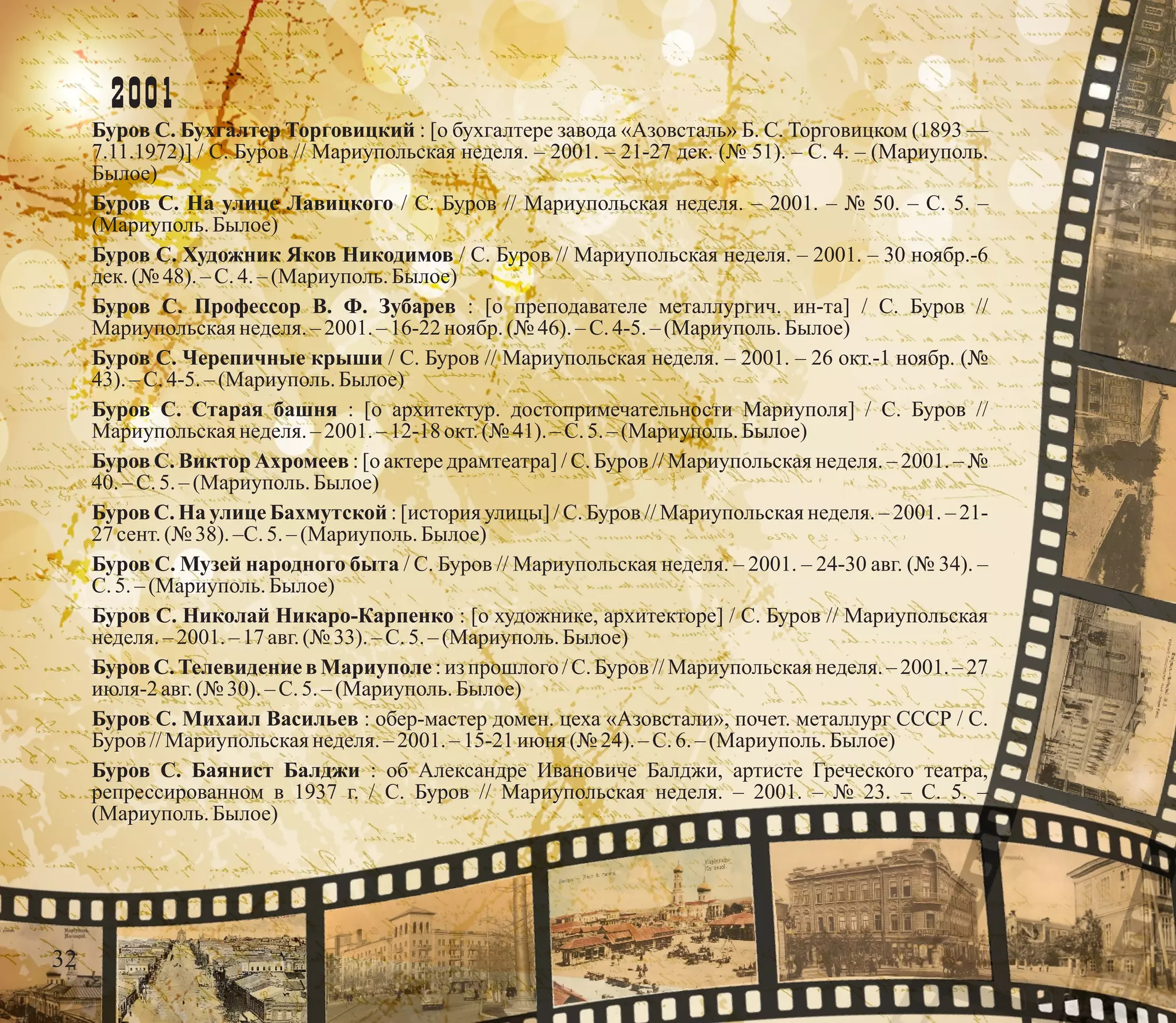 2001
Буров С. Бухгалтер Торговицкий : [о бухгалтере завода «Азовсталь» Б. С. Торговицком (1893 —
7.11.1972)] / С. Буров // Мариупольская неделя. – 2001. – 21-27 дек. (№ 51). – С. 4. – (Мариуполь.
Былое)
Буров С. На улице Лавицкого / С. Буров // Мариупольская неделя. – 2001. – № 50. – С. 5. –
(Мариуполь.Былое)
Буров С. Художник Яков Никодимов / С. Буров // Мариупольская неделя. – 2001. – 30 ноябр.-6
дек.(№ 48).–С.4.–(Мариуполь.Былое)
Буров С. Профессор В. Ф. Зубарев : [о преподавателе металлургич. ин-та] / С. Буров //
Мариупольскаянеделя.–2001.– 16-22 ноябр.(№ 46). –С.4-5. –(Мариуполь.Былое)
Буров С. Черепичные крыши / С. Буров // Мариупольская неделя. – 2001. – 26 окт.-1 ноябр. (№
43). – С.4-5. – (Мариуполь.Былое)
Буров С. Старая башня : [о архитектур. достопримечательности Мариуполя] / С. Буров //
Мариупольскаянеделя.–2001.– 12-18 окт.(№ 41). – С.5.– (Мариуполь.Былое)
Буров С. Виктор Ахромеев : [о актере драмтеатра] / С. Буров // Мариупольская неделя. – 2001. – №
40. – С.5.– (Мариуполь.Былое)
Буров С. На улице Бахмутской : [история улицы] / С. Буров // Мариупольская неделя. – 2001. – 21-
27 сент.(№ 38). –С.5.– (Мариуполь.Былое)
Буров С. Музей народного быта / С. Буров // Мариупольская неделя. – 2001. – 24-30 авг. (№ 34). –
С.5. – (Мариуполь.Былое)
Буров С. Николай Никаро-Карпенко : [о художнике, архитекторе] / С. Буров // Мариупольская
неделя.– 2001.–17авг.(№ 33). – С.5.– (Мариуполь.Былое)
Буров С. Телевидение в Мариуполе : из прошлого / С. Буров // Мариупольская неделя. – 2001. – 27
июля-2авг.(№ 30).–С.5.–(Мариуполь.Былое)
Буров С. Михаил Васильев : обер-мастер домен. цеха «Азовстали», почет. металлург СССР / С.
Буров //Мариупольскаянеделя.– 2001. –15-21 июня (№ 24). – С.6.– (Мариуполь.Былое)
Буров С. Баянист Балджи : об Александре Ивановиче Балджи, артисте Греческого театра,
репрессированном в 1937 г. / С. Буров // Мариупольская неделя. – 2001. – № 23. – С. 5. –
(Мариуполь.Былое)
32
 