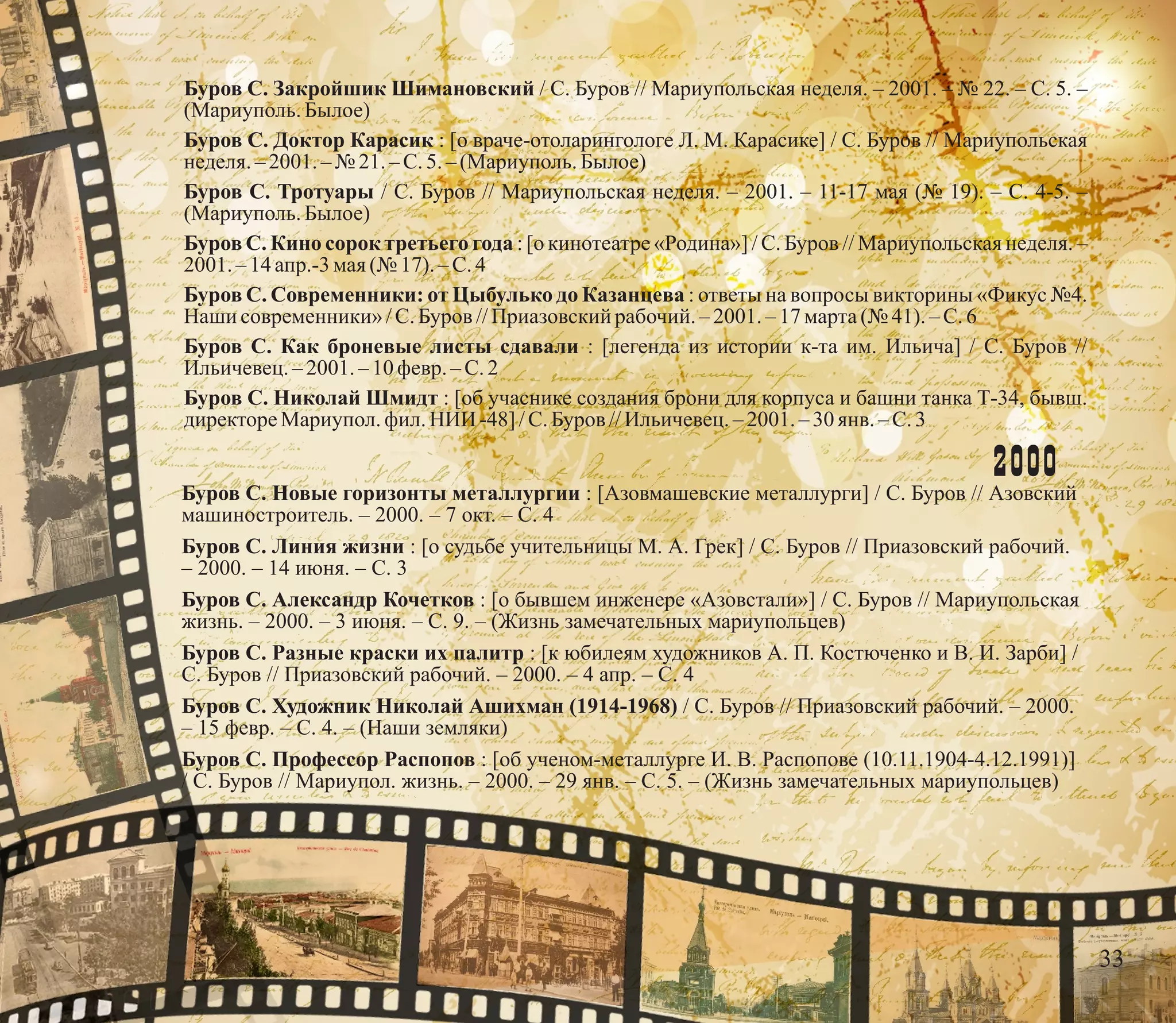 Буров С. Закройшик Шимановский / С. Буров // Мариупольская неделя. – 2001. – № 22. – С. 5. –
(Мариуполь.Былое)
Буров С. Доктор Карасик : [о враче-отоларингологе Л. М. Карасике] / С. Буров // Мариупольская
неделя.–2001.–№ 21.– С.5.–(Мариуполь.Былое)
Буров С. Тротуары / С. Буров // Мариупольская неделя. – 2001. – 11-17 мая (№ 19). – С. 4-5. –
(Мариуполь.Былое)
Буров С. Кино сорок третьего года : [о кинотеатре «Родина»] / С. Буров // Мариупольская неделя. –
2001. – 14 апр.-3 мая(№ 17). –С.4
Буров С. Современники: от Цыбулько до Казанцева : ответы на вопросы викторины «Фикус №4.
Наши современники»/С.Буров //Приазовскийрабочий. – 2001.–17марта(№ 41).–С.6
Буров С. Как броневые листы сдавали : [легенда из истории к-та им. Ильича] / С. Буров //
Ильичевец.– 2001. – 10февр.–С.2
Буров С. Николай Шмидт : [об учаснике создания брони для корпуса и башни танка Т-34, бывш.
директореМариупол.фил. НИИ -48]/С.Буров //Ильичевец.– 2001. – 30 янв. –С.3
2000
Буров С. Новые горизонты металлургии : [Азовмашевские металлурги] / С. Буров // Азовский
машиностроитель. – 2000. – 7 окт. – С. 4
Буров С. Линия жизни : [о судьбе учительницы М. А. Грек] / С. Буров // Приазовский рабочий.
– 2000. – 14 июня. – С. 3
Буров С. Александр Кочетков : [о бывшем инженере «Азовстали»] / С. Буров // Мариупольская
жизнь. – 2000. – 3 июня. – С. 9. – (Жизнь замечательных мариупольцев)
Буров С. Разные краски их палитр : [к юбилеям художников А. П. Костюченко и В. И. Зарби] /
С. Буров // Приазовский рабочий. – 2000. – 4 апр. – С. 4
Буров С. Художник Николай Ашихман (1914-1968) / С. Буров // Приазовский рабочий. – 2000.
– 15 февр. – С. 4. – (Наши земляки)
Буров С. Профессор Распопов : [об ученом-металлурге И. В. Распопове (10.11.1904-4.12.1991)]
/ С. Буров // Мариупол. жизнь. – 2000. – 29 янв. – С. 5. – (Жизнь замечательных мариупольцев)
33
 