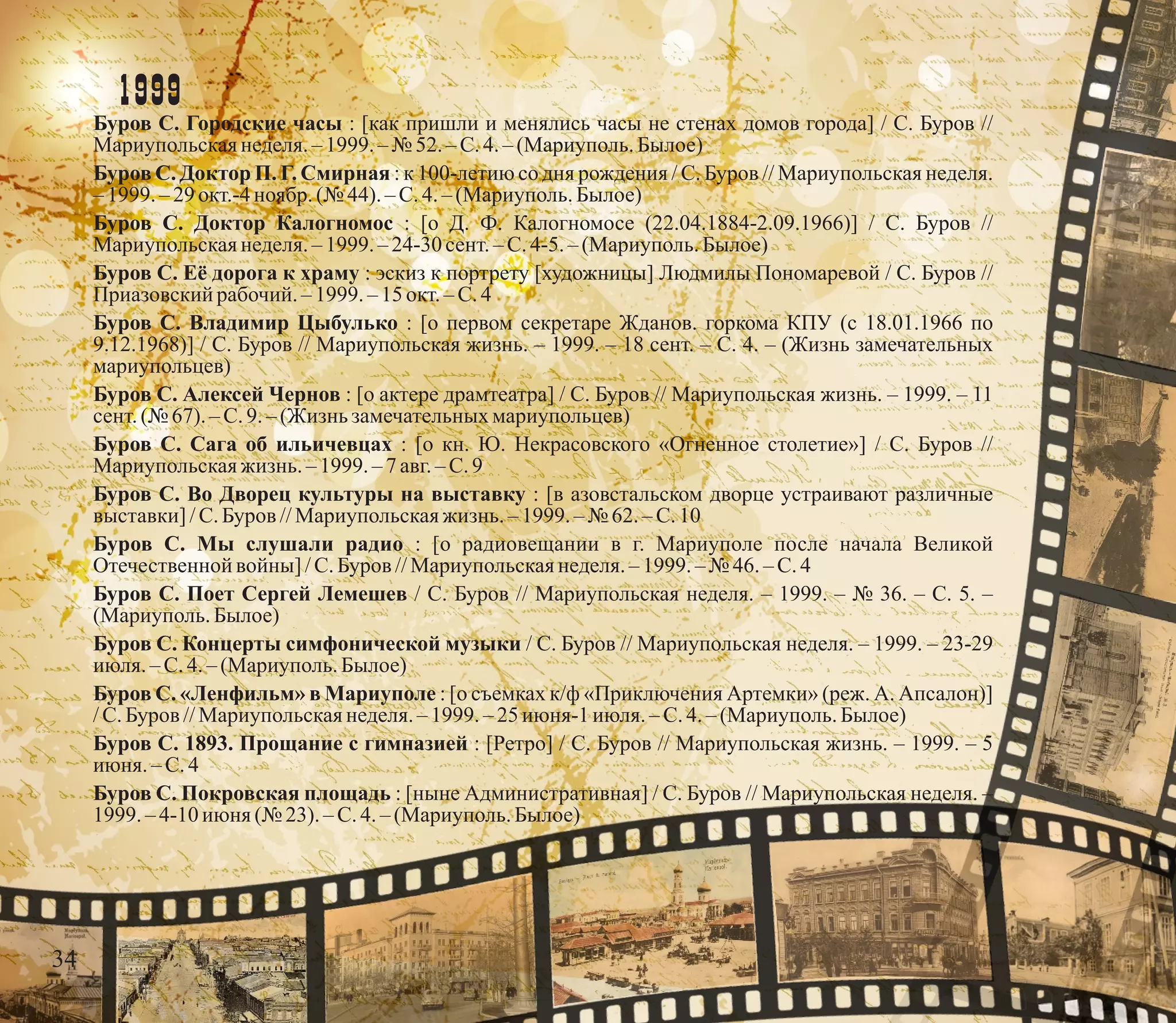 1999
Буров С. Городские часы : [как пришли и менялись часы не стенах домов города] / С. Буров //
Мариупольскаянеделя.– 1999. – № 52.–С.4.–(Мариуполь.Былое)
Буров С. Доктор П. Г. Смирная : к 100-летию со дня рождения / С. Буров // Мариупольская неделя.
– 1999. –29окт.-4ноябр.(№ 44).–С.4.–(Мариуполь.Былое)
Буров С. Доктор Калогномос : [о Д. Ф. Калогномосе (22.04.1884-2.09.1966)] / С. Буров //
Мариупольскаянеделя.– 1999. – 24-30 сент.– С.4-5. – (Мариуполь.Былое)
Буров С. Её дорога к храму : эскиз к портрету [художницы] Людмилы Пономаревой / С. Буров //
Приазовскийрабочий. –1999.–15окт.–С.4
Буров С. Владимир Цыбулько : [о первом секретаре Жданов. горкома КПУ (с 18.01.1966 по
9.12.1968)] / С. Буров // Мариупольская жизнь. – 1999. – 18 сент. – С. 4. – (Жизнь замечательных
мариупольцев)
Буров С. Алексей Чернов : [о актере драмтеатра] / С. Буров // Мариупольская жизнь. – 1999. – 11
сент.(№ 67). – С.9.– (Жизнь замечательныхмариупольцев)
Буров С. Сага об ильичевцах : [о кн. Ю. Некрасовского «Огненное столетие»] / С. Буров //
Мариупольскаяжизнь. – 1999. – 7 авг.–С.9
Буров С. Во Дворец культуры на выставку : [в азовстальском дворце устраивают различные
выставки]/С.Буров //Мариупольскаяжизнь. – 1999. – № 62.–С.10
Буров С. Мы слушали радио : [о радиовещании в г. Мариуполе после начала Великой
Отечественной войны] /С.Буров //Мариупольскаянеделя.–1999.–№ 46. – С.4
Буров С. Поет Сергей Лемешев / С. Буров // Мариупольская неделя. – 1999. – № 36. – С. 5. –
(Мариуполь.Былое)
Буров С. Концерты симфонической музыки / С. Буров // Мариупольская неделя. – 1999. – 23-29
июля.–С.4.– (Мариуполь.Былое)
Буров С. «Ленфильм» в Мариуполе : [о съемках к/ф «Приключения Артемки» (реж. А. Апсалон)]
/С.Буров //Мариупольскаянеделя.– 1999. –25июня-1 июля.– С.4.–(Мариуполь.Былое)
Буров С. 1893. Прощание с гимназией : [Ретро] / С. Буров // Мариупольская жизнь. – 1999. – 5
июня. – С.4
Буров С. Покровская площадь : [ныне Административная] / С. Буров // Мариупольская неделя. –
1999. –4-10июня (№ 23). – С.4.– (Мариуполь.Былое)
34
 