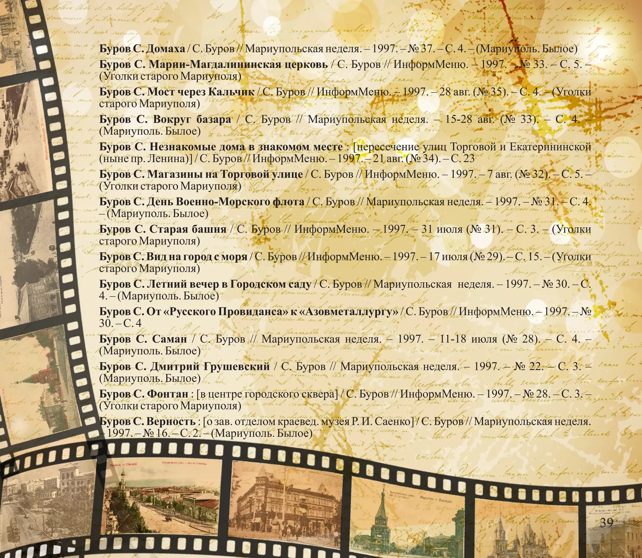 БуровС. Домаха /С.Буров //Мариупольскаянеделя.– 1997. – № 37.–С.4.–(Мариуполь.Былое)
Буров С. Марии-Магдалининская церковь / С. Буров // ИнформМеню. – 1997. – № 33. – С. 5. –
(УголкистарогоМариуполя)
Буров С. Мост через Кальчик / С. Буров // ИнформМеню. – 1997. – 28 авг. (№ 35). – С. 4. – (Уголки
старого Мариуполя)
Буров С. Вокруг базара / С. Буров // Мариупольская неделя. – 15-28 авг. (№ 33). – С. 4. –
(Мариуполь.Былое)
Буров С. Незнакомые дома в знакомом месте : [пересечение улиц Торговой и Екатерининской
(нынепр. Ленина)] /С.Буров //ИнформМеню.– 1997. –21авг.(№ 34). – С.23
Буров С. Магазины на Торговой улице / С. Буров // ИнформМеню. – 1997. – 7 авг. (№ 32). – С. 5. –
(УголкистарогоМариуполя)
Буров С. День Военно-Морского флота / С. Буров // Мариупольская неделя. – 1997. – № 31. – С. 4.
– (Мариуполь.Былое)
Буров С. Старая башня / C. Буров // ИнформМеню. – 1997. – 31 июля (№ 31). – С. 3. – (Уголки
старого Мариуполя)
Буров С. Вид на город с моря / С. Буров // ИнформМеню. – 1997. – 17 июля (№ 29). – С. 15. – (Уголки
старого Мариуполя)
Буров С. Летний вечер в Городском саду / С. Буров // Мариупольская неделя. – 1997. – № 30. – С.
4.– (Мариуполь.Былое)
Буров С. От «Русского Провиданса» к «Азовметаллургу» / С. Буров // ИнформМеню. – 1997. – №
30. – С.4
Буров С. Саман / С. Буров // Мариупольская неделя. – 1997. – 11-18 июля (№ 28). – С. 4. –
(Мариуполь.Былое)
Буров С. Дмитрий Грушевский / С. Буров // Мариупольская неделя. – 1997. – № 22. – С. 3. –
(Мариуполь.Былое)
Буров С. Фонтан : [в центре городского сквера] / С. Буров // ИнформМеню. – 1997. – № 28. – С. 3. –
(УголкистарогоМариуполя)
Буров С. Верность : [о зав. отделом краевед. музея Р. И. Саенко] / С. Буров // Мариупольская неделя.
– 1997. – № 16. –С.2.– (Мариуполь.Былое)
39
 