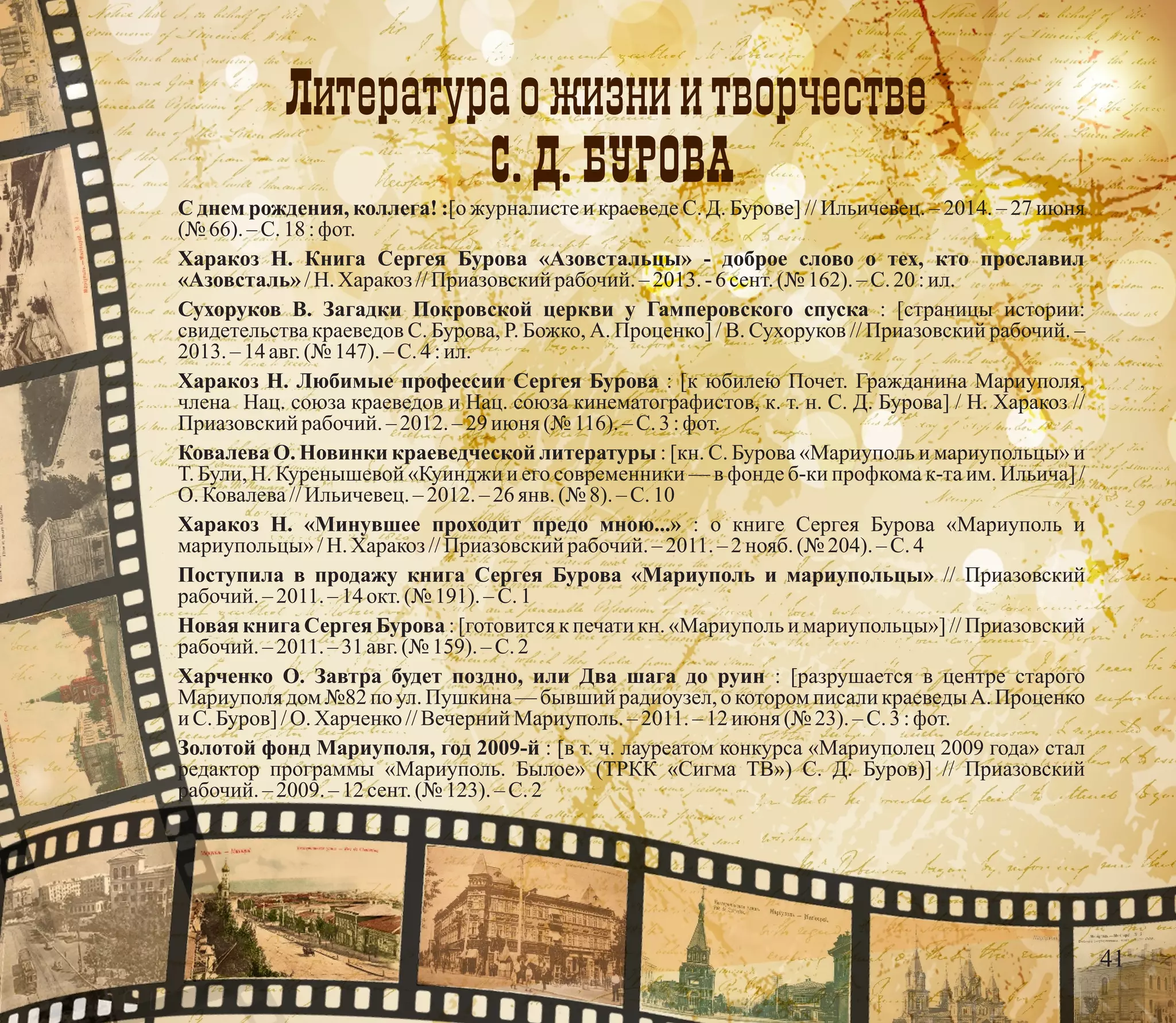 Ëèтåрàтурà о æèçнè è тâорчåстâå
С. Д. БÓРОВÀ
С днем рождения, коллега! :[о журналисте и краеведе С. Д. Бурове] // Ильичевец. – 2014. – 27 июня
(№ 66). –С.18 :фот.
Харакоз Н. Книга Сергея Бурова «Азовстальцы» - доброе слово о тех, кто прославил
«Азовсталь»/Н. Харакоз //Приазовскийрабочий. –2013.-6сент.(№ 162).–С.20:ил.
Сухоруков В. Загадки Покровской церкви у Гамперовского спуска : [страницы истории:
свидетельства краеведов С. Бурова, Р. Божко, А. Проценко] / В. Сухоруков // Приазовский рабочий. –
2013. – 14авг.(№ 147). – С.4 :ил.
Харакоз Н. Любимые профессии Сергея Бурова : [к юбилею Почет. Гражданина Мариуполя,
члена Нац. союза краеведов и Нац. союза кинематографистов, к. т. н. С. Д. Бурова] / Н. Харакоз //
Приазовскийрабочий. –2012.–29июня (№ 116). – С.3 :фот.
Ковалева О. Новинки краеведческой литературы : [кн. С. Бурова «Мариуполь и мариупольцы» и
Т. Були, Н. Куренышевой «Куинджи и его современники — в фонде б-ки профкома к-та им. Ильича] /
О. Ковалева//Ильичевец.– 2012.–26янв. (№ 8).– С.10
Харакоз Н. «Минувшее проходит предо мною...» : о книге Сергея Бурова «Мариуполь и
мариупольцы»/Н. Харакоз //Приазовскийрабочий. – 2011.– 2 нояб.(№ 204).–С.4
Поступила в продажу книга Сергея Бурова «Мариуполь и мариупольцы» // Приазовский
рабочий. – 2011.– 14 окт.(№ 191). – С.1
Новая книга Сергея Бурова : [готовится к печати кн. «Мариуполь и мариупольцы»] // Приазовский
рабочий. – 2011.– 31 авг.(№ 159).–С.2
Харченко О. Завтра будет поздно, или Два шага до руин : [разрушается в центре старого
Мариуполя дом №82 по ул. Пушкина — бывший радиоузел, о котором писали краеведы А. Проценко
и С.Буров] /О. Харченко//Вечерний Мариуполь.–2011.–12июня (№ 23). – С.3 :фот.
Золотой фонд Мариуполя, год 2009-й : [в т. ч. лауреатом конкурса «Мариуполец 2009 года» стал
редактор программы «Мариуполь. Былое» (ТРКК «Сигма ТВ») С. Д. Буров)] // Приазовский
рабочий. – 2009. – 12 сент.(№ 123). –С.2
41
 