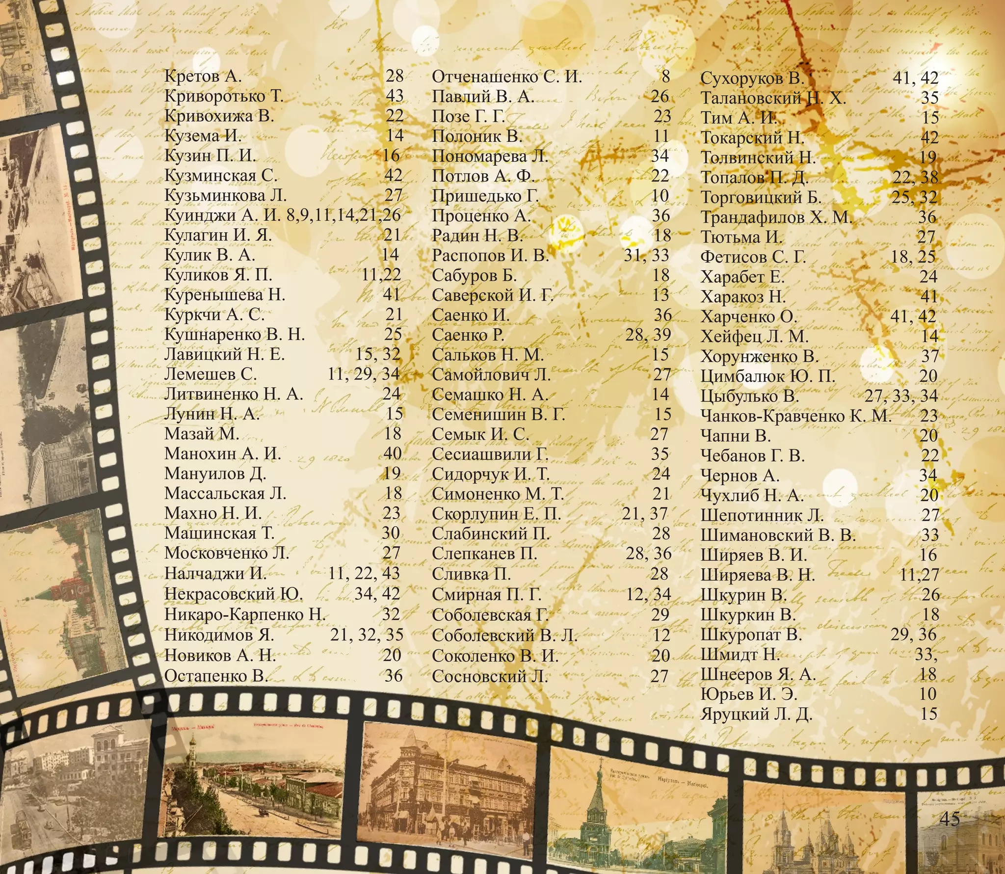 Кретов А. 28
Криворотько Т. 43
Кривохижа В. 22
Кузема И. 14
Кузин П. И. 16
Кузминская С. 42
Кузьминкова Л. 27
Куинджи А. И. 8,9,11,14,21,26
Кулагин И. Я. 21
Кулик В. А. 14
Куликов Я. П. 11,22
Куренышева Н. 41
Куркчи А. С. 21
Кушнаренко В. Н. 25
Лавицкий Н. Е. 15, 32
Лемешев С. 11, 29, 34
Литвиненко Н. А. 24
Лунин Н. А. 15
Мазай М. 18
Манохин А. И. 40
Мануилов Д. 19
Массальская Л. 18
Махно Н. И. 23
Машинская Т. 30
Московченко Л. 27
Налчаджи И. 11, 22, 43
Некрасовский Ю. 34, 42
Никаро-Карпенко Н. 32
Никодимов Я. 21, 32, 35
Новиков А. Н. 20
Остапенко В. 36
Отченашенко С. И. 8
Павлий В. А. 26
Позе Г. Г. 23
Полоник В. 11
Пономарева Л. 34
Потлов А. Ф. 22
Пришедько Г. 10
Проценко А. 36
Радин Н. В. 18
Распопов И. В. 31, 33
Сабуров Б. 18
Саверской И. Г. 13
Саенко И. 36
Саенко Р. 28, 39
Сальков Н. М. 15
Самойлович Л. 27
Семашко Н. А. 14
Семенишин В. Г. 15
Семык И. С. 27
Сесиашвили Г. 35
Сидорчук И. Т. 24
Симоненко М. Т. 21
Скорлупин Е. П. 21, 37
Слабинский П. 28
Слепканев П. 28, 36
Сливка П. 28
Смирная П. Г. 12, 34
Соболевская Г. 29
Соболевский В. Л. 12
Соколенко В. И. 20
Сосновский Л. 27
Сухоруков В. 41, 42
Талановский Н. Х. 35
Тим А. И. 15
Токарский Н. 42
Толвинский Н. 19
Топалов П. Д. 22, 38
Торговицкий Б. 25, 32
Трандафилов Х. М. 36
Тютьма И. 27
Фетисов С. Г. 18, 25
Харабет Е. 24
Харакоз Н. 41
Харченко О. 41, 42
Хейфец Л. М. 14
Хорунженко В. 37
Цимбалюк Ю. П. 20
Цыбулько В. 27, 33, 34
Чанков-Кравченко К. М. 23
Чапни В. 20
Чебанов Г. В. 22
Чернов А. 34
Чухлиб Н. А. 20
Шепотинник Л. 27
Шимановский В. В. 33
Ширяев В. И. 16
Ширяева В. Н. 11,27
Шкурин В. 26
Шкуркин В. 18
Шкуропат В. 29, 36
Шмидт Н. 33,
Шнееров Я. А. 18
Юрьев И. Э. 10
Яруцкий Л. Д. 15
45
 