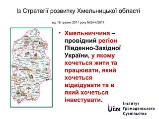 Із Стратегії розвитку Хмельницької області
від 18 травня 2011 року №24-4/2011
• Хмельниччина –
провідний регіон
Південно-Західної
України, у якому
хочеться жити та
працювати, який
хочеться
відвідувати та в
який хочеться
інвестувати.
 