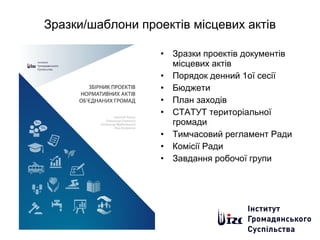 Зразки/шаблони проектів місцевих актів
• Зразки проектів документів
місцевих актів
• Порядок денний 1ої сесії
• Бюджети
• План заходів
• СТАТУТ територіальної
громади
• Тимчасовий регламент Ради
• Комісії Ради
• Завдання робочої групи
 
