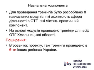 Навчальна компонента
• Для проведення тренінгів було розроблено 8
навчальних модулів, які охоплюють сфери
діяльності в ОТГ і які містять практичний
компонент.
• На основі модулів проведено тренінги для всіх
ОТГ Хмельницької області.
Поширення:
• В розвиток проекту, такі тренінги проведено в
6-ти інших регіонах України.
 
