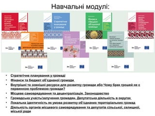 Навчальні модулі:
• Стратегічне планування у громаді
• Фінанси та бюджет об’єднаної громади
• Внутрішні та зовнішні ресурси для розвитку громади або Чому брак грошей не є
первинною проблемою громади?
• Місцеве самоврядування та децентралізація. Законодавство
• Громадська участь/залучення громадян. Депутатська діяльність в округах
• Локальна ідентичність як умова розвитку об’єднаних територіальних громад
• Діяльність органів місцевого самоврядування та депутатів сільської, селищної,
міської ради
 